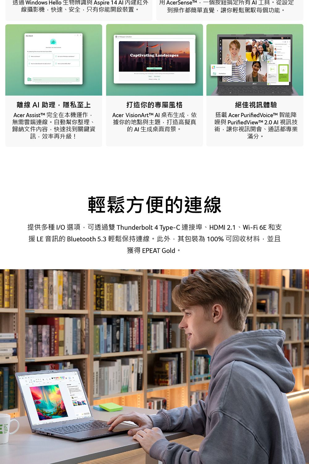 透過 Windows Hello 生物辨識  14  紅外線攝影機快速、安全只有你能開啟裝置。 AcerSenseT,一個搞定所有工具。從設定到操作都簡單直覺,讓你輕鬆駕馭每個功能。Captivating Landscapes離線 A 助理,隱私至上Acer AssistTM 完全在本機運作,無需雲端連線。自動幫你整理、歸納文件內容,快速找到關鍵資訊,效率再升級!打造你的專屬風格Acer VisionArtTMAI桌布生成,依據你的地點與主題,打造高擬真的AI生成桌面背景。絕佳視訊體驗搭載 Acer PurifiedVoiceT 智能降與 PurifiedViewTM 2.0 AI 視訊技術,讓你視訊開會、通話都專業滿分。輕鬆方便的連線提供多種 IO 選項,可透過雙 Thunderbolt 4 Type-C 連接埠、HDMI 2.1、Wi-Fi 6E 和支 LE 音訊的 Bluetooth 5.3 輕鬆保持連線。此外,其包裝為100%可回收材料,並且獲得 EPEAT Gold。