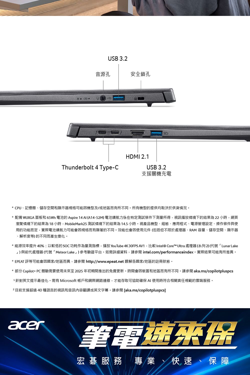 USB 3.音源孔安全鎖孔HDMI 2.1Thunderbolt 4 Type-CUSB 3.2支援關機充電* CPU記憶體儲存空間和顯示器規格可能因機型及/或地區而有所不同所有機型的提供均取決於供貨情況*配備 WUXGA面板和65Wh 電池 Aspire 14 AI (A14-52M)電池續航力係在特定測試條件下測量所得,視訊播放情境下的結果為22小時,網頁瀏覽情境下的結果為18小時,MobileMark25 測試情境下的結果為14.5小時。視產品機型、組態、應用程式、電源管理設定、操作條件與使用的功能而定,實際電池續航力可能會因規格而有顯著的不同。效能也會因使用元件(包括但不限於處理器、RAM容量、儲存空間、顯示器、解析度等)的不同而產生變化。*能源效率提升40%:以較低的SOC功耗作為量測指標,播放 YouTube 4K 30FPS AV1,比較Intel® Core™ Ultra 處理器(系列2)(代號「Lunar Lake)與前代處理器(代號「Meteor Lake」)參考驗證平台。如需詳細資料,請參閱 intel.com/performanceindex。實際結果可能有所差異。* EPEAT 評等可能會因國家/地區而異,請參閱http://www.epeat.net 瞭解各國家/地區的註冊狀態。* 部分 Copilot+ PC體驗需要使用未至2025年初期間推出的免費更新。時間會因裝置和地區而有所不同。請參閱aka.ms/copilotpluspcs1針對英文提示最佳化。需有 Microsoft 帳戶和網際網路連線,才能存取可協助確保AI 使用時符合相關責任規範的雲端服務。2 目前支援超過40種語言的視訊和音訊內容翻譯成英文字幕。請參閱 [aka.ms/copilotpluspcs]acer筆電速來保宏碁服務 專業、快速、保障
