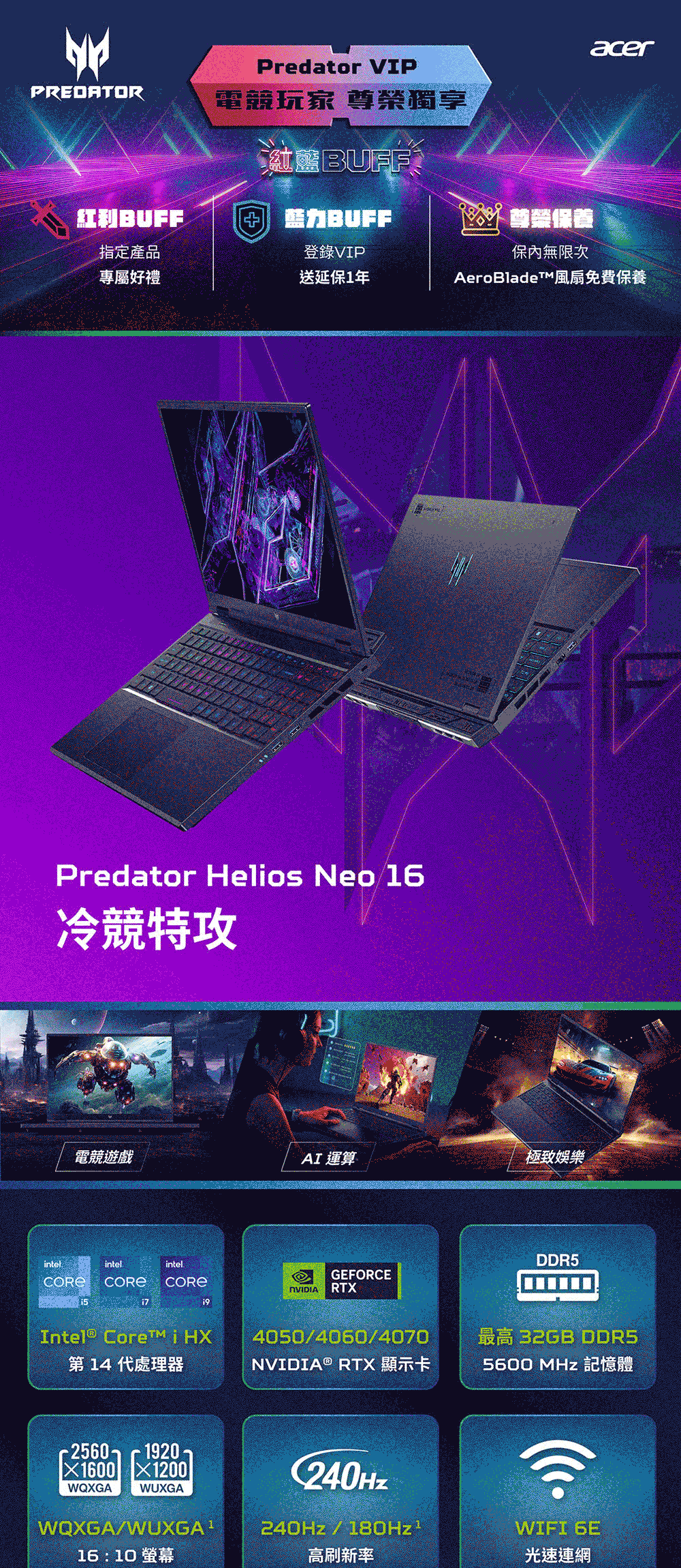 acerPredator VIPPREDATOR電競玩家 尊榮獨享ntel紅力BUFF指定產品登錄VIP專屬好禮送延保1年保內無限次AeroBladeTM風扇免費保養Predator Helios Neo16冷競特攻電競遊戲AI 運算極致娛樂intelintelDDR5GEFORCERTXIntel® Core i HX第 14 代處理器4050/4060/4070NVIDIA® RTX 顯示卡最高 32GB DDR55600 MHz 記憶體1200WQXGA1920C240HzWUXGAWQXGA/240Hz/180Hz1WIFI 6E16:10 高刷新率光速連網