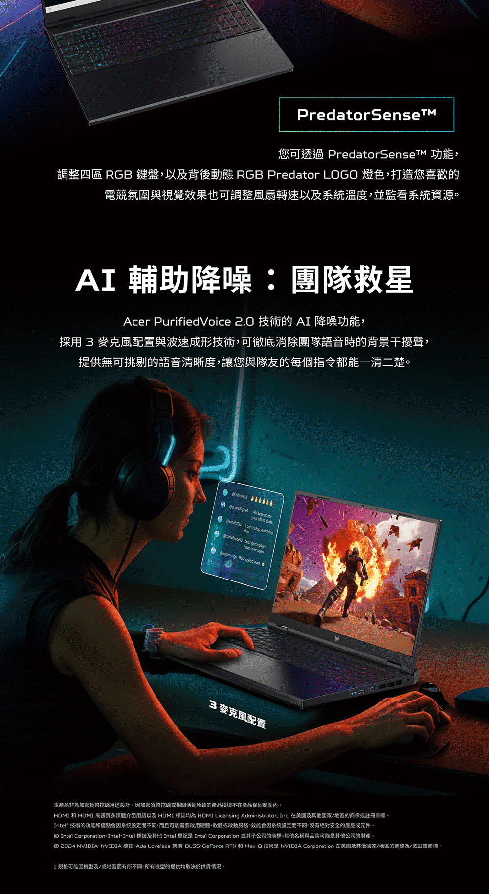 PredatorSense您可透過 PredatorSenseTM 功能,調整四區 RGB 鍵盤,以及背後動態 RGB Predator LOGO燈色,打造您喜歡的電競氛圍與視覺效果也可調整風扇轉速以及溫度,並監看資源 輔助降噪:團隊救星Acer PurifiedVoice 2.0 技術的 A 降噪功能,採用 3 麥克風配置與波速成形技術,可徹底消除團隊語音時的背景干擾聲,提供無可挑剔的語音清晰度,讓您與隊友的每個指令都能一清二楚。    I    best have ever seen  speed ever3麥克風配置本產品非為加密貨幣挖礦用途設計。加密貨幣挖礦或相關活動所致的產品損壞不在產品保固範圍內。HDMI 和 HDMI高畫質多媒體介面用語以及 HDMI 標誌 HDMI Licensing Administrator. Inc. 在美國及其他國家/地區的商標或註冊商標。Intel® 技術的功能和優點系統設定而不同,而且可能需要啟用硬體軟體或服務。因系統設定而不同。沒有絕對安全的產品或元件。 Intel CorporationIntel、Intel 標誌及其他 Intel 標記是 Intel Corporation 或其子公司的商標。其他名稱與品牌可能是其他公司的財產。 2024 NVIDIA、NVIDIA 標誌、Ada Lovelace 架構、DLSS、GeForce RTX 和 Max-Q 技術是 NVIDIA Corporation 在美國及其他國家/地區的商標及/或註冊商標。1规格可能因及/或地區而有所不同。所有機型的提供均取決於供貨情況。