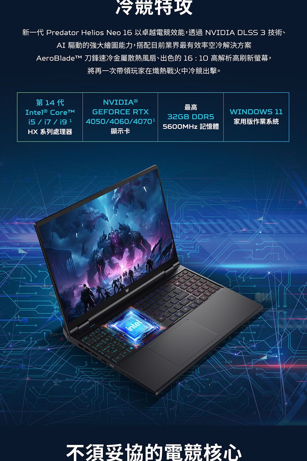 冷特新一 Predator Helios Neo 6以卓越電競效能,透過 NVIDIA DLSS 3 技術、AI 驅動的強大繪圖能力,搭配目前業界最有效率空冷解決方案AeroBlade 刀鋒速冷金屬散熱風扇、出色的  高解析高刷新螢幕,將再一次帶領玩家在熾熱戰火中冷競出擊。第 14 代Intel® NVIDIA®GEFORCE RTX40504060/4070¹i5/i7/ 1HX 系列處理器顯示卡intel最高WINDOWS 1132GB DDR5家用版作業系統5600MHz 記憶體不須妥協的電競核心