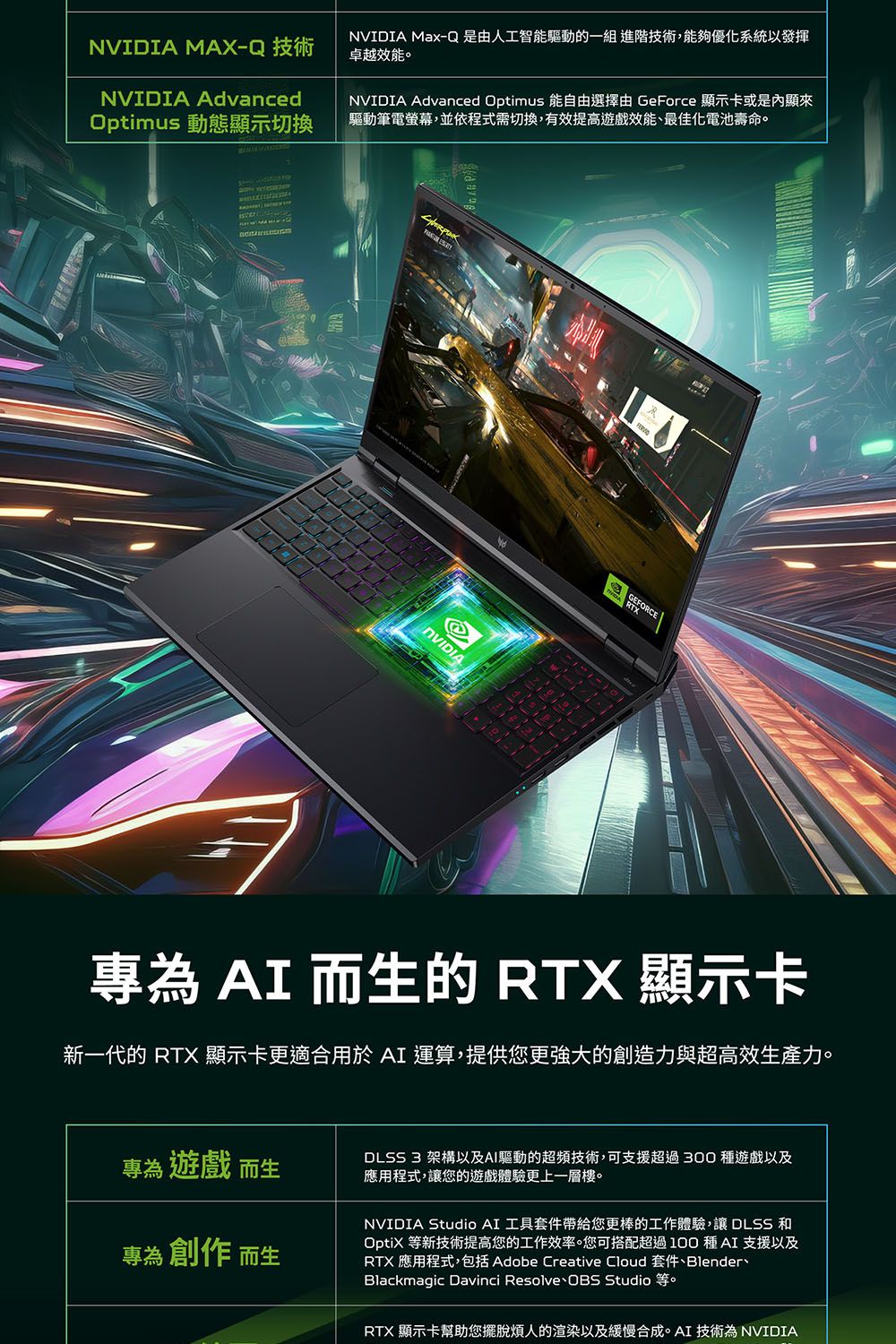 MAX-Q 技術NVIDIA AdvancedOptimus 動態顯示切換NVIDIA Max-Q是由人工智能驅動的一組 進階技術,能夠優化系統以發揮卓越效能。NVIDIA Advanced Optimus 能自由選擇由 GeForce 顯示卡或是內顯來驅動筆電螢幕,並依程式需切換,有效提高效能最佳化電池壽命。NVIDIAGEFORCE專為  而生的 RTX 顯示卡新一代的 RTX 顯示卡更適合用於AI 運算,提供您更強大的創造力與超高效生產力。專為 遊戲 而生DLSS 3 架構以及AI驅動的超頻技術,可支援超過300種遊戲以及應用程式,讓您的遊戲體驗更上一層樓。專為 創作 而生NVIDIA Studio AI 工具套件帶給您更棒的工作體驗,讓DLSS 和OptiX 等新技術提高您的工作效率。您可搭配超過100種AI 支援以及RTX 應用程式,包括 Adobe Creative Cloud 套件Blender、Blackmagic Davinci Resolve OBS Studio RTX 顯示卡幫助您擺脫煩人的渲染以及緩慢合成。AI 技術為 NVIDIA