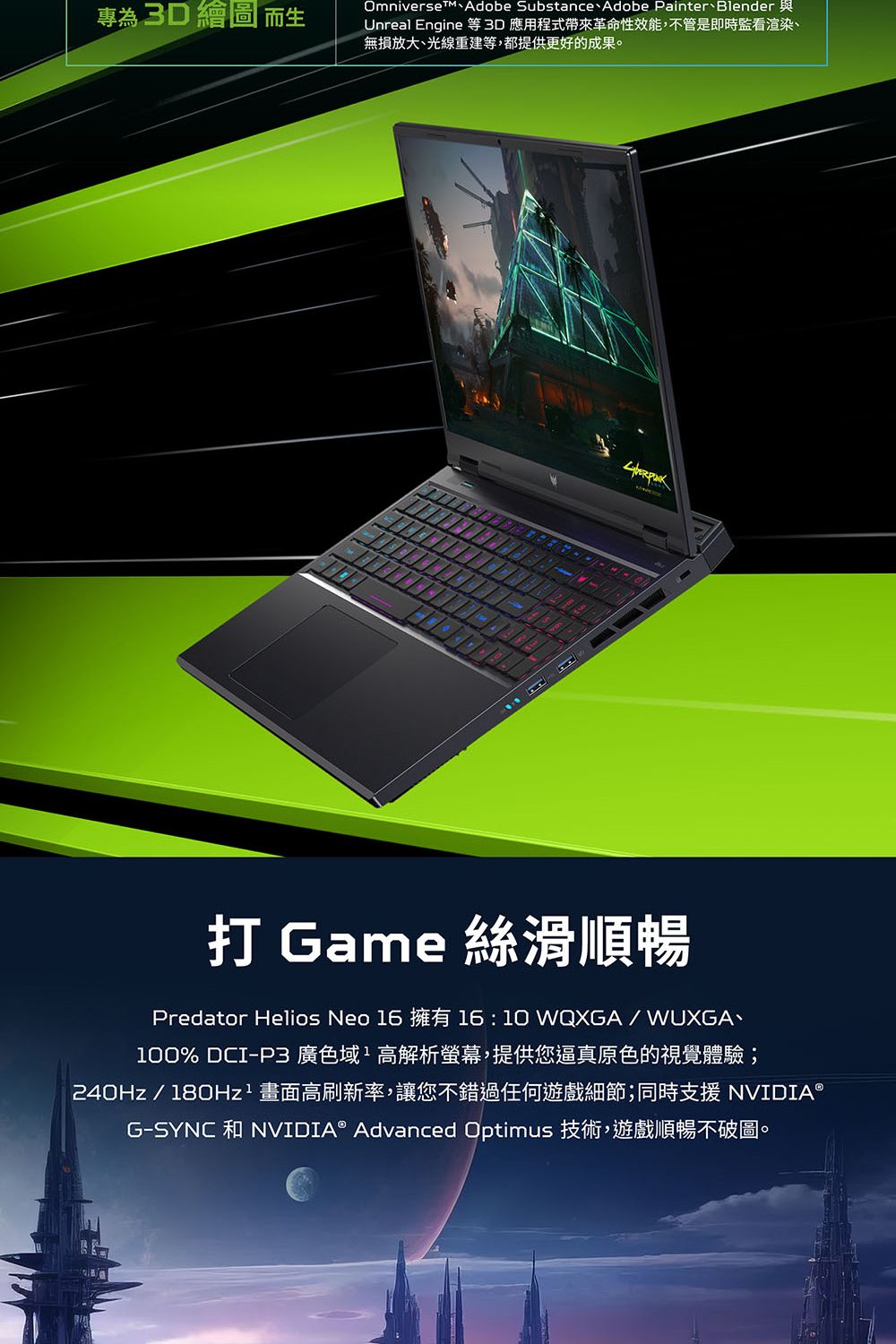 專為  繪圖 而Omniverse Adobe Substance Adobe Painter BlenderUnreal Engine 等 3D 應用程式帶來革命性效能,不管是即時監看渲染、無損放大、光線重建等,都提供更好的成果。打 Game 絲滑順暢Predator Helios Neo 16 擁有 1610 WQXGA/WUXGA、100% DCI-P3 廣色域:高解析螢幕,提供您逼真原色的視覺體驗;240Hz/180Hz² 畫面高刷新率,讓您不錯過任何遊戲細節;同時支援 NVIDIA®G-SYNC 和NVIDIA® Advanced Optimus 技術,遊戲順暢不破圖。
