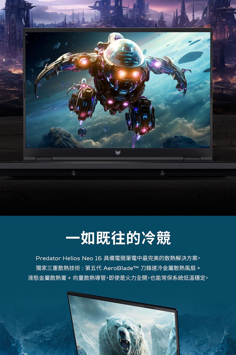 一如既往的冷競Predator Helios Neo 16 具備電競筆電中最完美的散熱解決方案,獨家三重散熱技術:第五代 AeroBladeTM 刀鋒速冷金屬散熱風扇 +液態金屬散熱膏+向量散熱導管,即使是火力全開,也能常保系統低溫穩定。