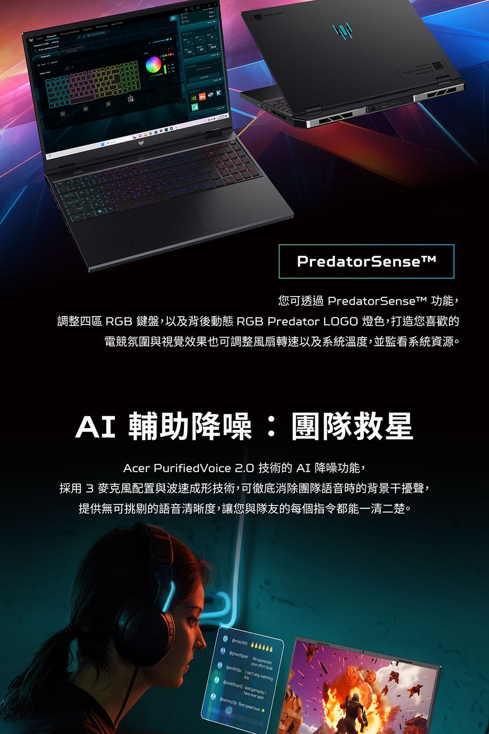 PredatorSense您可透過 PredatorSenseT 功能,調整四區 RGB 鍵盤,以及背後動態 RGB Predator LOGO 燈色,打造您喜歡的電競氛圍與視覺效果也可調整風扇轉速以及系統溫度,並監看系統資源。A 輔助降噪:團隊救星Acer PurifiedVoice 2.0 技術的AI 降噪功能,採用 3 麥克風配置與波速成形技術,可徹底消除團隊語音時的背景干擾聲,提供無可挑剔的語音清晰度,讓您與隊友的每個指令都能一清二楚。  your effort dude I    best gameplay  seen Best  ever