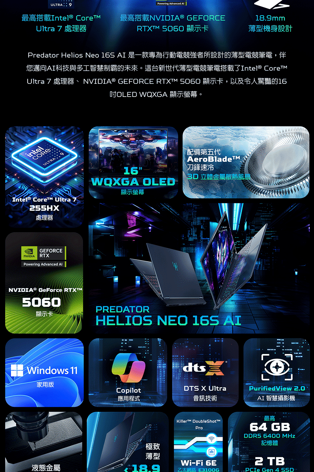 ULTRA9Powering Advanced 最高搭載Intel® CoreUltra7處理器最高搭載® GEFORCE18.9mm 5060 顯示卡薄型機身設計Predator Helios Neo  AI 是一款專為行動電競強者所設計的薄型電競筆電,伴您邁向AI科技與多工智慧制霸的未來。這台新世代薄型電競筆電搭載了Intel® CoreUltra7處理器、NVIDIA® GEFORCE RTXTM 5060 顯示卡,以及令人驚豔的16OLED WQXGA 顯示螢幕。intelCOREULTRAIntel® Core Uitra 755HX16顯示螢幕WQXGA OLED配備第五代AeroBlade刀鋒速冷3D立體金屬散熱風扇處理器NVIDIAGEFORCERTXPowering Advanced NVIDIA® GeForce RTXTM5060顯示卡Windows 11家用版PREDATORHELIOS NEO 16S AIdtsCopilotDTS X UltraPurifiedView 2.0應用程式音訊技術AI 智慧攝影機Killer DoubleShotProWi-Fi 6E最高64 GBDDR5 6400 MHz記憶體2 TB Gen 4 SSD極致薄型液態金屬18.9乙太網路 E3100G