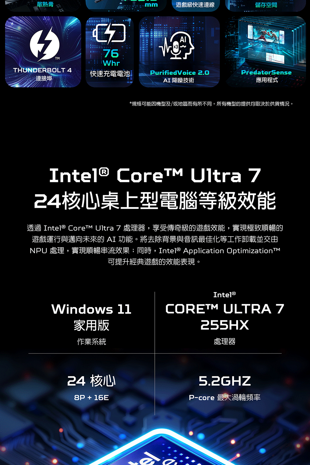 散熱膏mm遊戲級快速連線儲存空間76WhrTHUNDERBOLT 4 快速充電電池連接埠PurifiedVoice 2.0AI 降噪技術PredatorSense應用程式*規格可能機型及/或地區而有所不同。所有機型的提供均取決於供貨情況。Intel® Core Ultra 724核心桌上型電腦等級效能透過 Intel® Core Ultra 7 處理器,享受傳奇級的遊戲效能,實現極致順暢的遊戲運行與邁向未來的 AI 功能。將去除背景與音訊最佳化等工作卸載並交由NPU 處理,實現順暢串流效果;同時,Intel® Application OptimizationTM可提升經典遊戲的效能表現。Intel®Windows 11CORETM ULTRA 7家用版作業系統255HX處理器24 核心8P+16E5.2GHZP-core 最大渦輪頻率