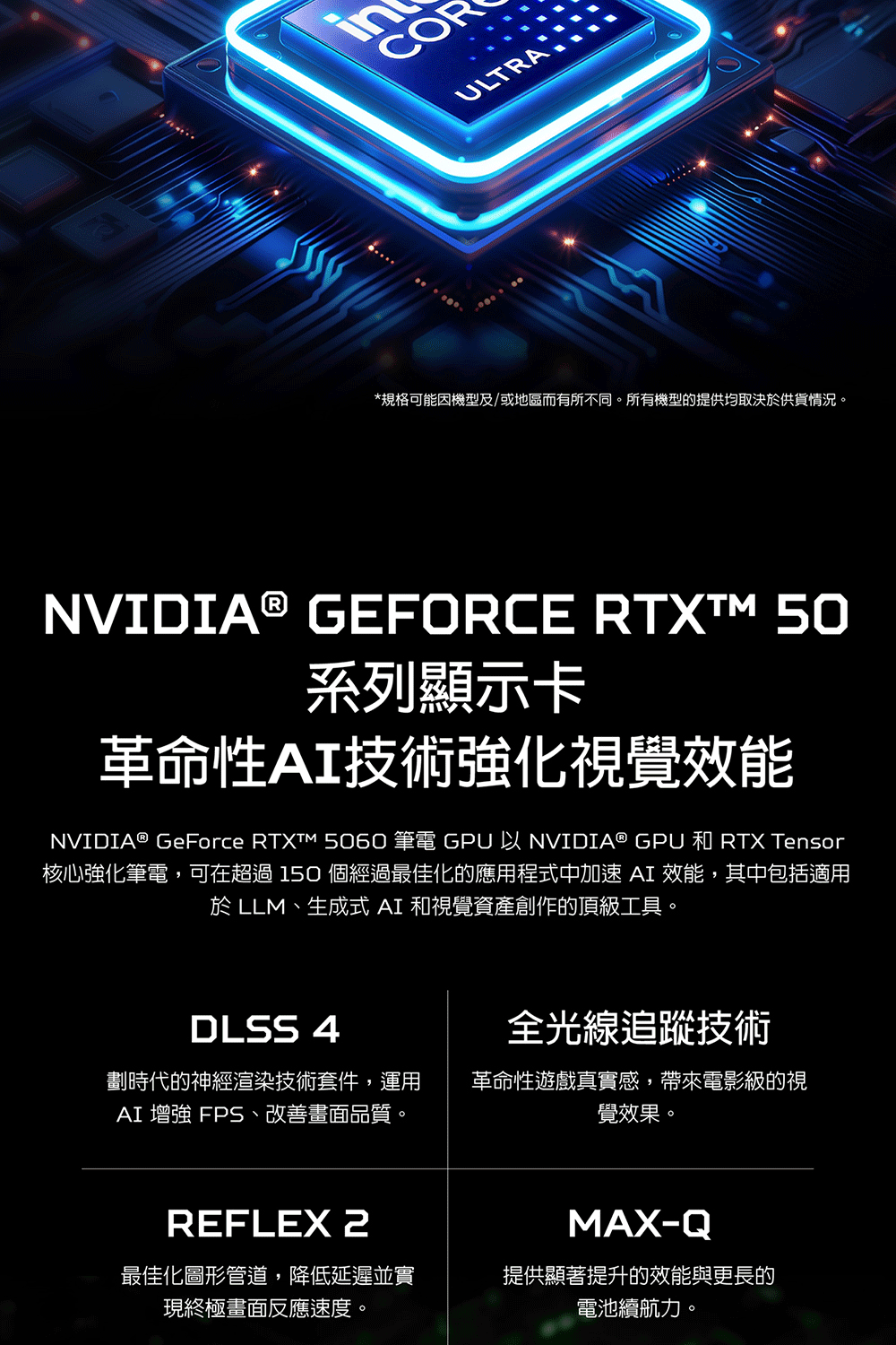 ULTRA*規格可能機型及/或地區而有所不同。所有機型的提供均取決於供貨情況。NVIDIA® GEFORCE  50系列顯示卡革命性AI技術強化視覺效能NVIDIA® GeForce RTXTM 5060 筆電 GPU 以 NVIDIA® GPU 和 RTX Tensor核心強化筆電,可在超過150 個經過最佳化的應用程式中加速AI 效能,其中包括適用於LLM、生成式 AI 和視覺資產創作的頂級工具。DLSS 4全光線追蹤技術劃時代的神經渲染技術套件,運用AI 增強 FPS、改善畫面品質。革命性遊戲真實感,帶來電影級的視覺效果。REFLEX 最佳化圖形管道,降低延遲並實現終極畫面反應速度。MAX-Q提供顯著提升的效能與更長的電池續航力。
