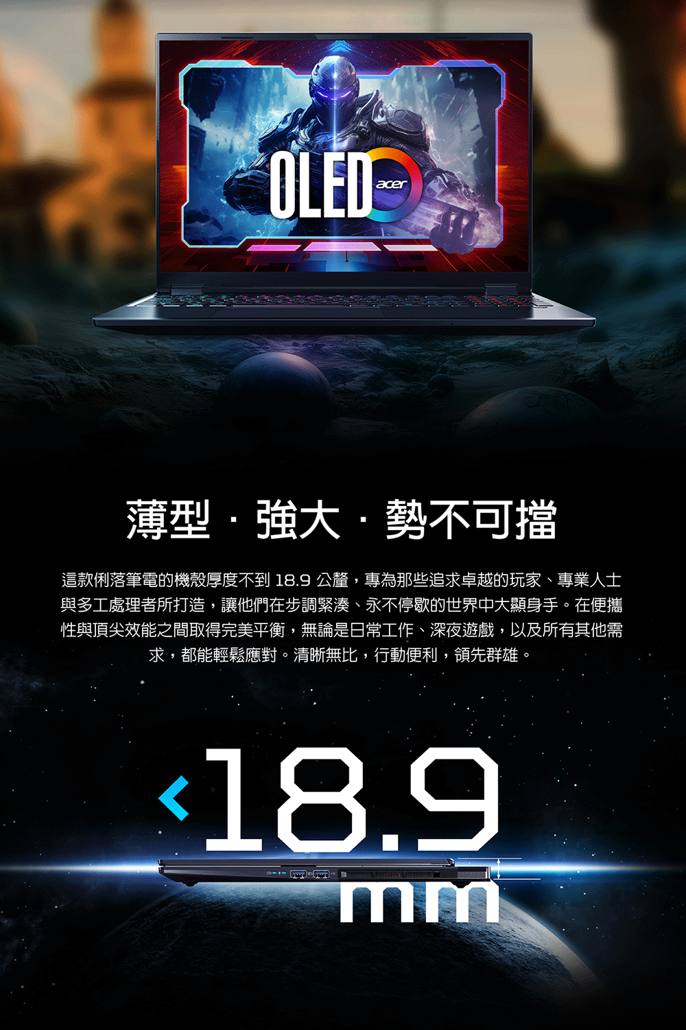 OLEDacer薄型強大勢不可擋這款俐落筆電的機殼厚度不到18.9 公釐,專為那些追求卓越的玩家、專業人士與多工處理者所打造,讓他們在步調緊湊、永不停歇的世界中大顯身手。在便攜性與頂尖效能之間取得完美平衡,無論是日常工作、深夜遊戲,以及所有其他需求,都能輕鬆應對。清晰無比,行動便利,領先群雄。18.9mm