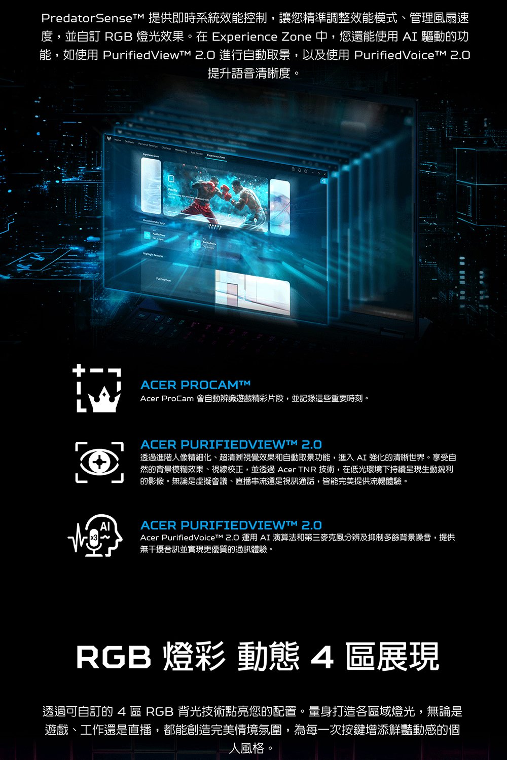 PredatorSenset 提供即時系統效能控制,讓您精準調整效能模式、管理風扇速度,並自訂 RGB 燈光效果在 Eperience Zone 中,您還能使用  驅動的功能,如使用 PurifiedView 2.0 進行自動取景,以及使用  2.0提升語音清晰度。     800xAIACER PROCAMAcer ProCam 會自動辨識遊戲精彩片段,並記錄這些重要時刻。ACER PURIFIEDVIEWM 2.0透過進階人像精細化、超清晰視覺效果和自動取景功能,進入AI強化的清晰世界。享受自然的背景模糊效果、視線校正,並透過 Acer TNR 技術,在低光環境下持續呈現生動的影像。無論是虛擬會議、直播串流還是視訊通話,皆能完美提供流暢體驗。ACER PURIFIEDVIEWM 2.0Acer PurifiedVoiceTM 2.0  AI 演算法和第三麥克風分辨及抑制多餘背景噪音,提供無干擾音訊並實現更優質的通訊體驗。RGB 燈彩 動態 4區展現透過可自訂的 4 區 RGB 背光技術點亮您的配置。量身打造各區域燈光,無論是遊戲、工作還是直播,都能創造完美情境氛圍,為每一次按鍵增添鮮豔動感的個人風格。
