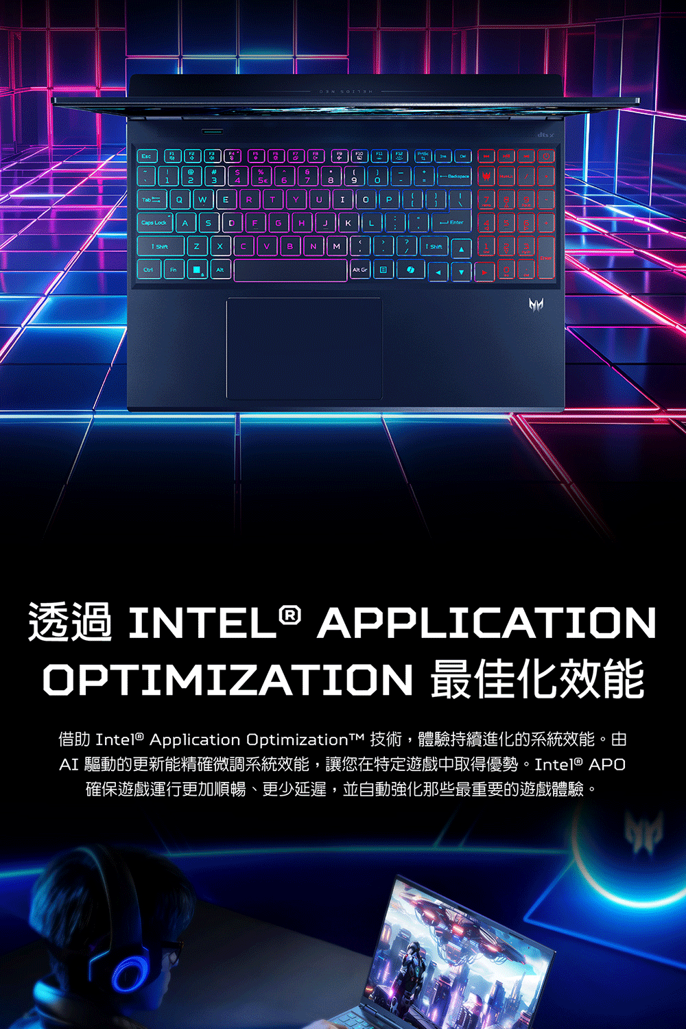 2TabERTYUIP LockAFGHKL NM 8Enter A INTEL® APPLICATIONOPTIMIZATION 最佳化效能借助 Intel® Application OptimizationT 技術,體驗持續進化的系統效能。由AI 驅動的更新能精確微調系統效能,讓您在特定遊戲中取得優勢。Intel® APO確保遊戲運行更加順暢、更少延遲,並自動強化那些最重要的遊戲體驗。