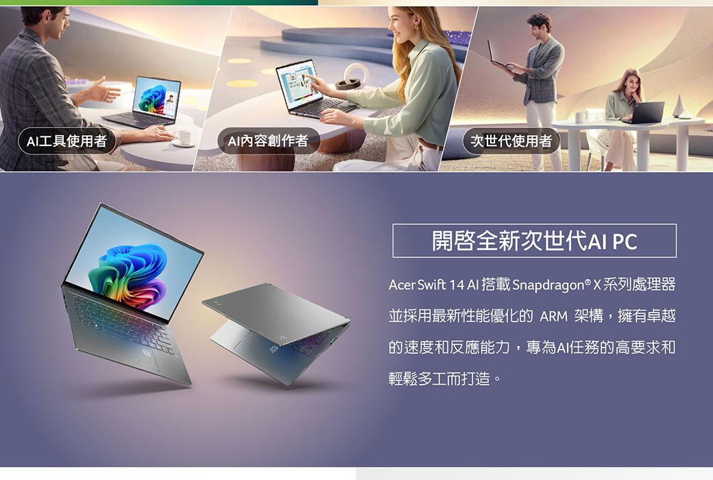 工具使用者AI內容創作者次世代使用者開啟全新次世代AI PCAcer Swift 14 AI 搭載Snapdragon® X系列處理器並採用最新性能優化的 ARM 架構,擁有卓越的速度和反應能力,專為AI任務的高要求和輕鬆多工而打造。