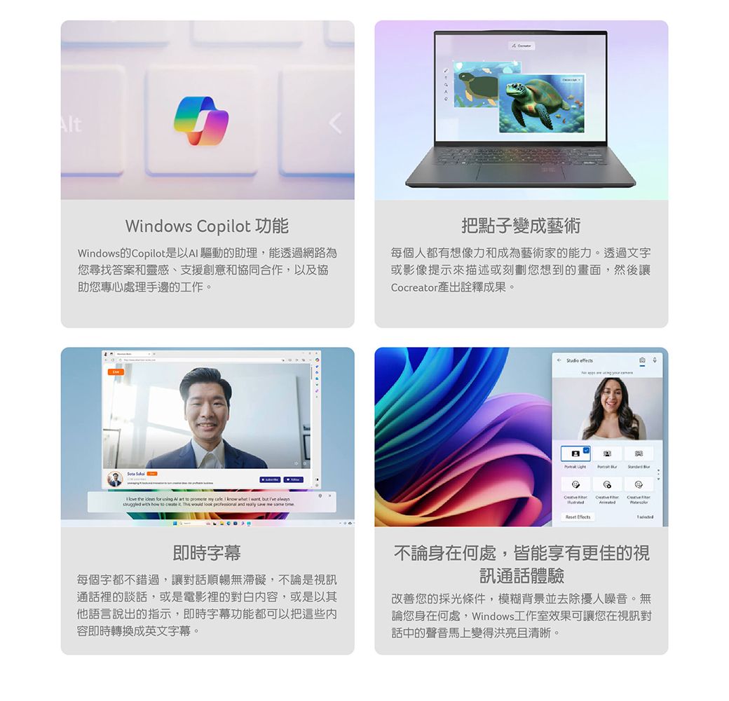 tWindows Copilot 功能把點子變成藝術Windows的Copilot是以A 驅動的助理能透過網路為您尋找答案和靈感、支援創意和協同合作,以及協助您專心處理手邊的工作。每個人都有想像力和成為藝術家的能力。透過文字或影像提示來描述或刻劃您想到的畫面,然後讓Cocreator產出詮釋成果。   the    Al  to  my   know what I , but   wh how to  it     and          Reset 即時字幕每個字都不錯過,讓對話順暢無滯礙,不論是視通話裡的談話,或是電影裡的對白内容,或是以其他語言說出的指示,即時字幕功能都可以把這些容即時轉換成英文字幕。不論身在何處,皆能享有更佳的視訊通話體驗改善您的採光條件,模糊背景並去除擾人噪音。無論您身在何處,Windows工作室效果可讓您在視訊對話中的聲音馬上變得洪亮且清晰。