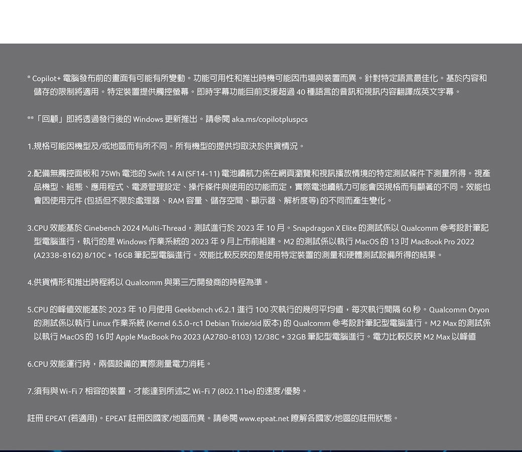 * Copilot+ 電腦發布前的畫面有可能有所變動。功能可用性和推出時機可能市場與裝置而異。針對特定語言最佳化。基於内容和儲存的限制將適用。特定裝置提供觸控螢幕。即時字幕功能目前支援超過40種語言的音訊和視訊內容翻譯成英文字幕。**「回顧」即將透過發行後的 Windows 更新推出。請參閱aka.ms/copilotpluspcs1.規格可能機型及/或地區而有所不同。所有機型的提供均取決於供貨情況。2.配備無觸控面板和 75Wh 電池的 Swift 14  SF14-11) 電池續航力在網頁瀏覽和視訊播放情境的特定測試條件下測量所得。視產品機型、組態、應用程式、電源管理設定、操作條件與使用的功能而定,實際電池續航力可能會規格而有顯著的不同。效能也會使用元件(包括但不限於處理器、RAM容量、儲存空間、顯示器、解析度等)的不同而產生變化。3.CPU 效能基於 Cinebench 2024 Multi-Thread,測試進行於2023年10月。Snapdragon X Elite 的測試係以 Qualcomm 參考設計筆記型電腦進行,執行的是 Windows 作業系統的2023年9月上市前組建。M2 的測試係以執行 MacOS 的13 MacBook Pro 2022(A2338-8162) 8/10C + 16GB 筆記型電腦進行。效能比較反映的是使用特定裝置的測量和硬體測試設備所得的結果。4.供貨情形和推出時程將以 Qualcomm 與第三方開發商的時程為準。5.CPU 的峰值效能基於2023年10月使用 Geekbench v6.2.1進行100次執行的幾何平均值,每次執行間隔60秒。Qualcomm Oryon的測試係以執行 Linux作業系統(Kernel 6.5.0-rc1 Debian Trixie/sid版本)的 Qualcomm 參考設計筆記型電腦進行。M2 Max 的測試係以執行 MacOS 的 16 Apple MacBook Pro 2023 (A2780-8103) 12/38C+32GB 筆記型電腦進行。電力比較反映 M2 Max 以峰值6.CPU 效能運行時,兩個設備的實際測量電力消耗。7.須有與Wi-Fi7相容的裝置,才能達到所述之Wi-Fi7(802.11be) 的速度/優勢。註冊 EPEAT (若適用)。EPEAT 註冊因國家/地區而異。請參閱 www.epeat.net 瞭解各國家/地區的註冊狀態。