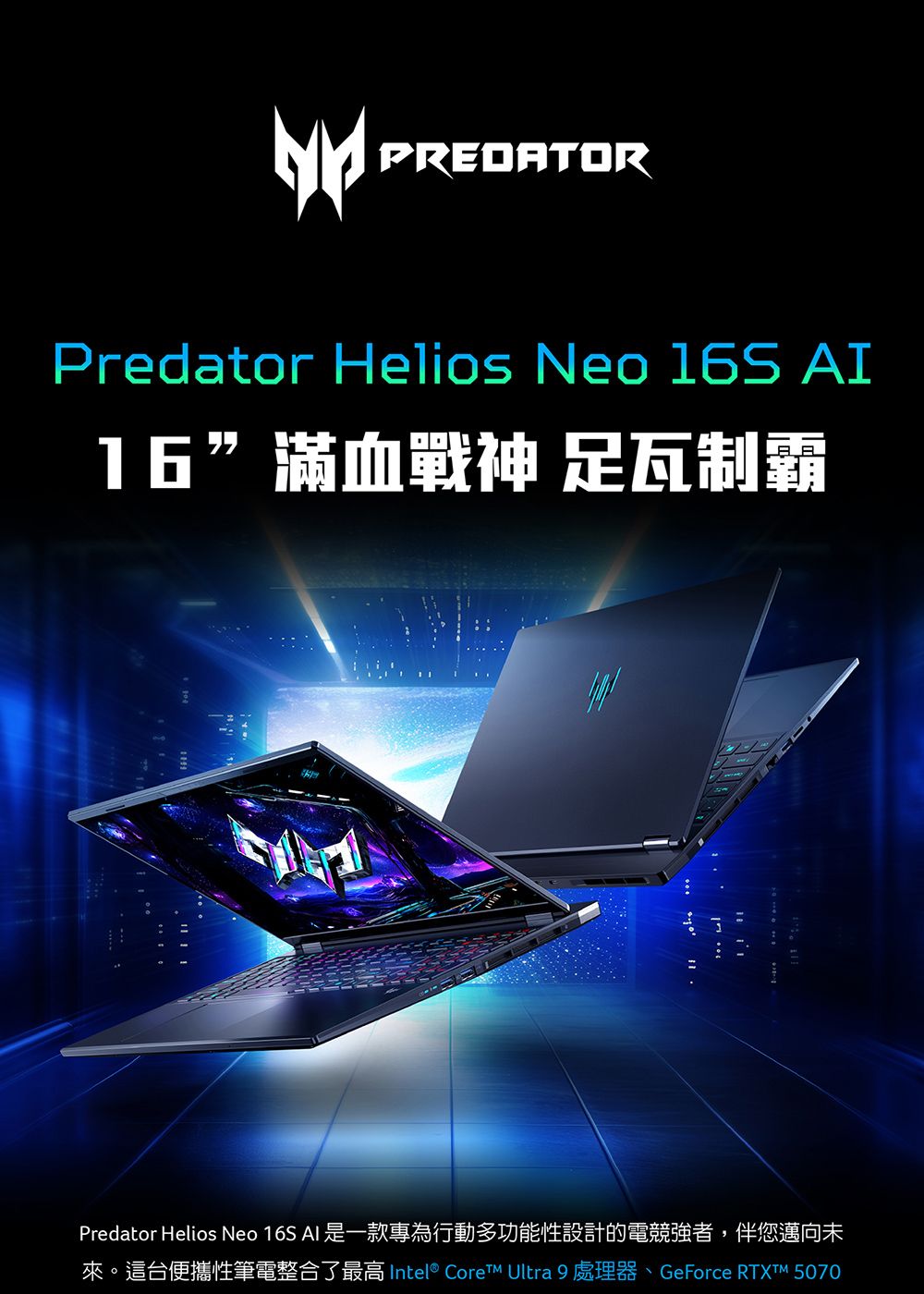 PREDATORPredator Helios Neo 16S 16”滿血戰神 足瓦制霸Predator Helios Neo 16S AI 是一款專為行動多功能性設計的電競強者,伴您邁向未來。這台便攜性筆電整合了最高 Intel®  Ultra 9 處理器、GeForce RTXTM 5070