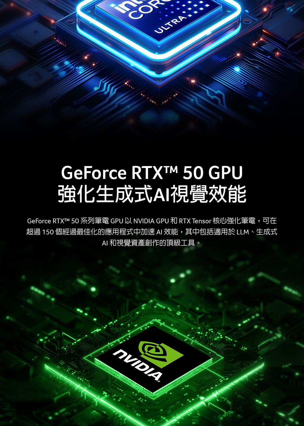 ULTRAGeForce RTXT  GPU強化生成式視覺效能GeForce RTXTM 50 系列筆電 GPU 以 NVIDIA GPU 和 RTX Tensor 核心強化筆電,可在超過 150 個經過最佳化的應用程式中加速 AI 效能,其中包括適用於LLM、生成式AI 和視覺資產創作的頂級工具。NVIDIA.