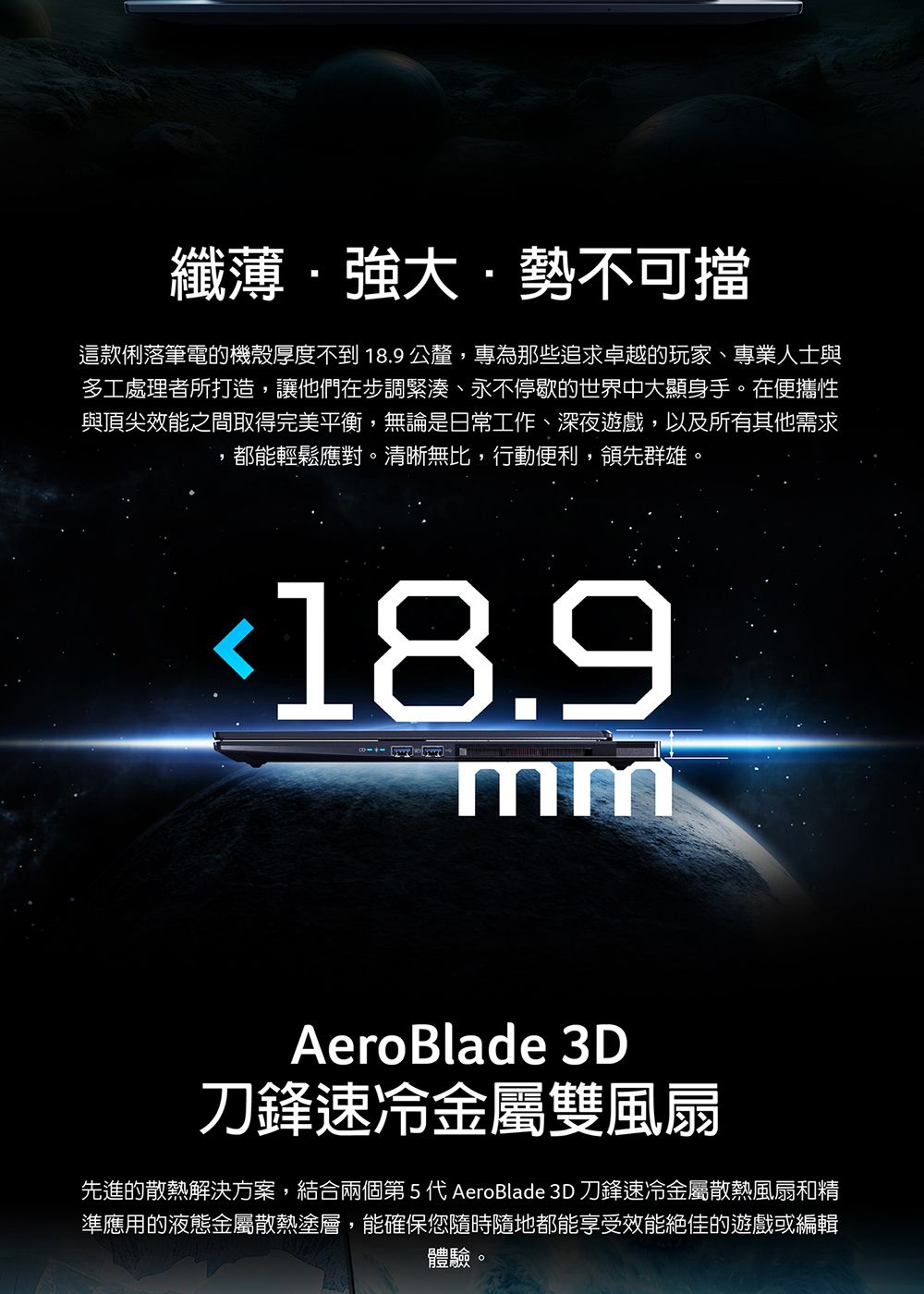 纖薄·強大·勢不可擋這款俐落筆電的機殼厚度不到18.9公釐,專為那些追求卓越的玩家、專業人士與多工處理者所打造,讓他們在步調緊湊、永不停歇的世界中大顯身手在便攜性與頂尖效能之間取得完美平衡,無論是日常工作、深夜遊戲,以及所有其他需求都能輕鬆應對。清晰無比,行動便利,領先群雄。18.9mmAeroBlade 3D刀鋒速冷金屬雙風扇先進的散熱解決方案,結合兩個第5代 AeroBlade 3D 刀鋒速冷金屬散熱風扇和精準應用的液態金屬散熱塗層,能確保您隨時隨地都能享受效能絕佳的遊戲或編輯體驗。
