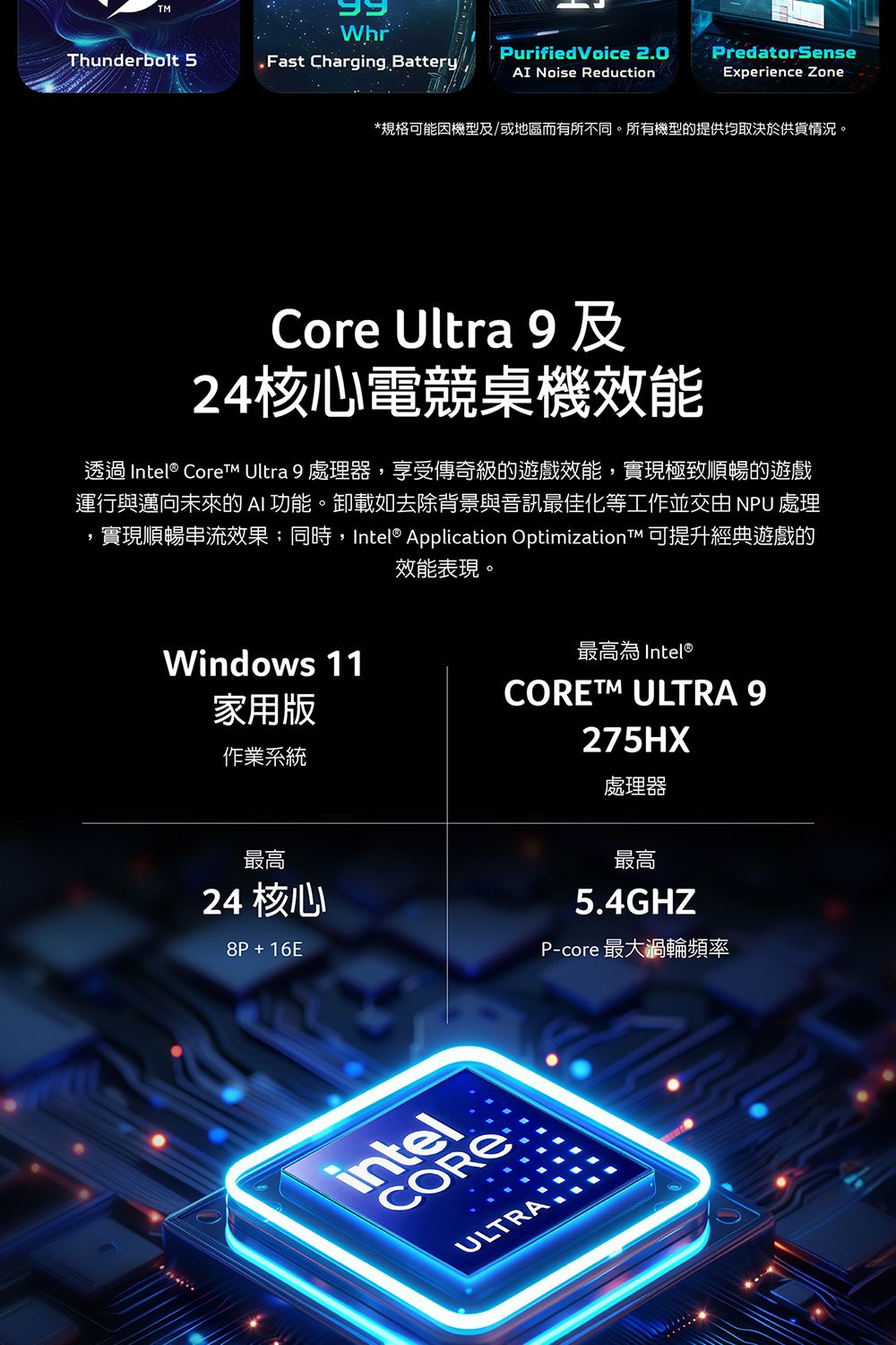 WhrThunderbolt 5.Fast Charging. BatteryPurifiedVoice 2.0AI Noise ReductionPredatorSenseExperience Zone*規格可能機型及/或地區而有所不同。所有機型的提供均取決於供貨情況。Core Ultra 及24核心電競桌機效能透過 Intel® Core Ultra 9 處理器,享受傳奇級的遊戲效能,實現極致順暢的遊戲運行與邁向未來的AI 功能。卸載如去除背景與音訊最佳化等工作並交由 NPU 處理實現順暢串流效果;同時,Intel® Application Optimization 可提升經典遊戲的Windows 11效能表現。最高為 Intel®家用版作業系統最高24 核心8P+16E ULTRA 9275HX處理器最高5.4GHZP-core 最大渦輪頻率intelCOREULTRA