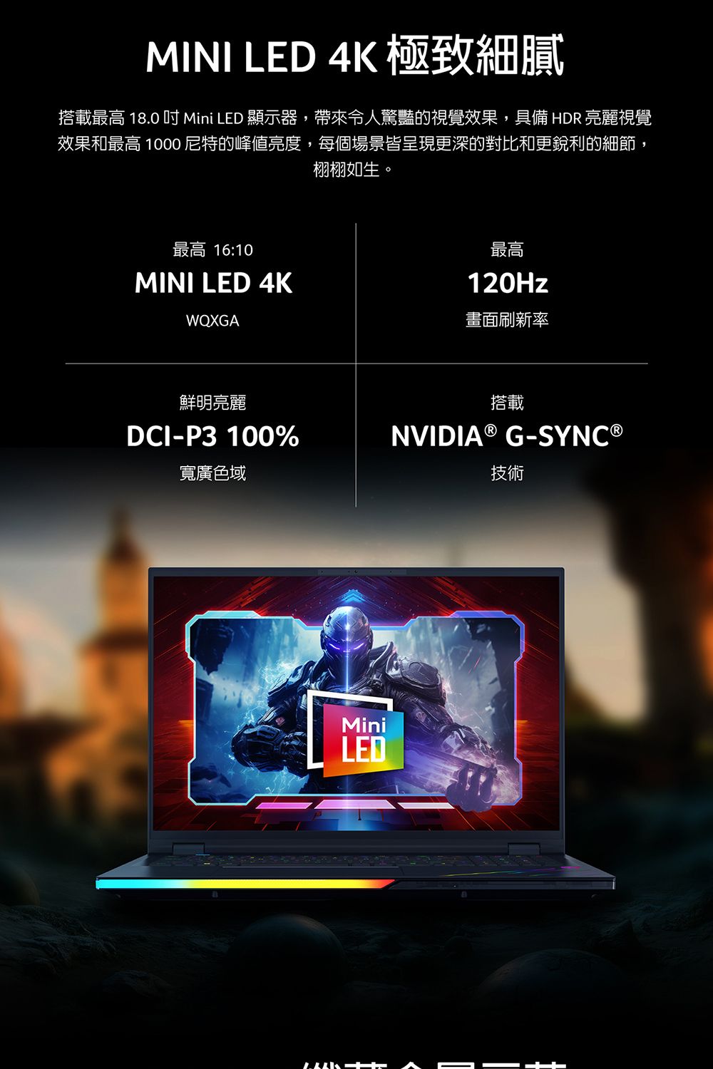 MINI LED 4K 極致細膩搭載最高 18.0  Mini LED 顯示器,帶來令人驚豔的視覺效果,具備 HDR 亮麗視覺效果和最高 1000尼特的峰值亮度,每個場景皆呈現更深的對比和更銳利的細節,栩栩如生。最高 16:10MINI LED 4KWQXGA最高120Hz畫面刷新率鮮明亮麗DCI-P3100%寬廣色域搭載NVIDIA ® G-SYNC ®技術MiniLED