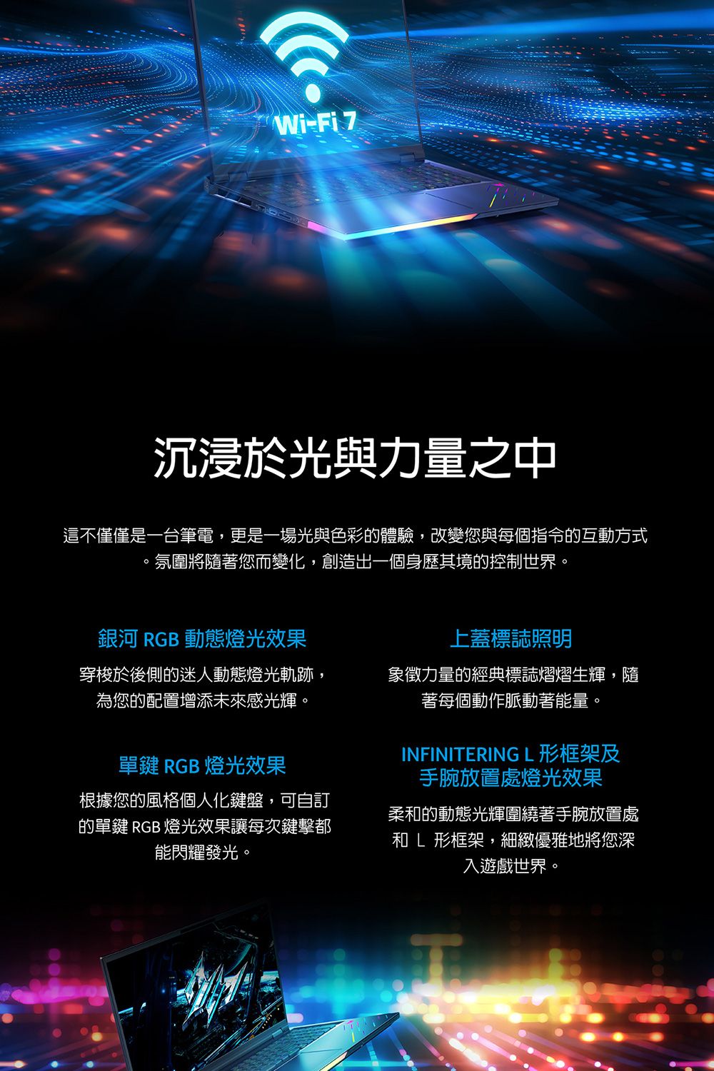 Wi-Fi 7沉浸於光與力量之中這不僅僅是一台筆電,更是一場光與色彩的體驗,改變您與每個指令的互動方式氛圍將隨著您而變化,創造出一個身歷其境的控制世界。銀河 RGB 動態燈光效果上蓋標誌照明穿梭於後側的迷人動態燈光軌跡,為您的配置增添未來感光輝。象徵力量的經典標誌熠熠生輝,隨著每個動作脈動著能量。單鍵 RGB 燈光效果根據您的風格個人化鍵盤,可自訂的單鍵 RGB 燈光效果讓每次鍵擊都能閃耀發光。INFINITERING L形框架及手腕放置處燈光效果柔和的動態光輝圍繞著手腕放置處和L形框架,細緻優雅地將您深入遊戲世界。