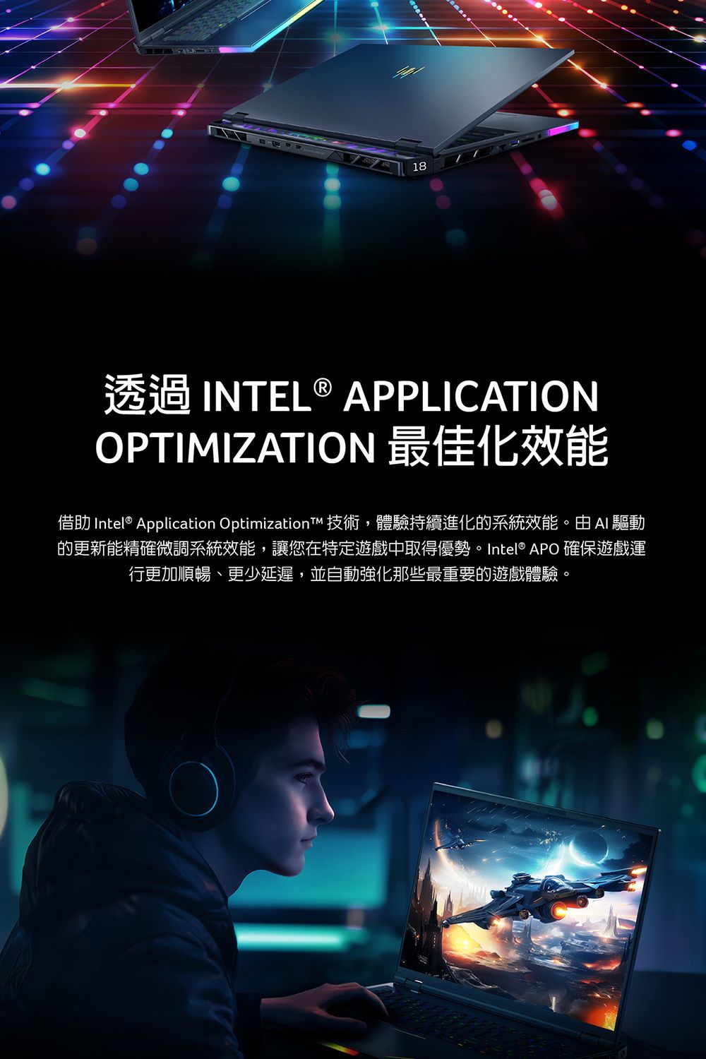 18透過 INTEL ® APPLICATIONOPTIMIZATION 最佳化效能借助 Intel® Application Optimization 技術,體驗持續進化的系統效能。由 驅動的更新能精確微調系統效能,讓您在特定遊戲中取得優勢。 Intel® APO 確保遊戲運行更加順暢、更少延遲,並自動強化那些最重要的遊戲體驗。