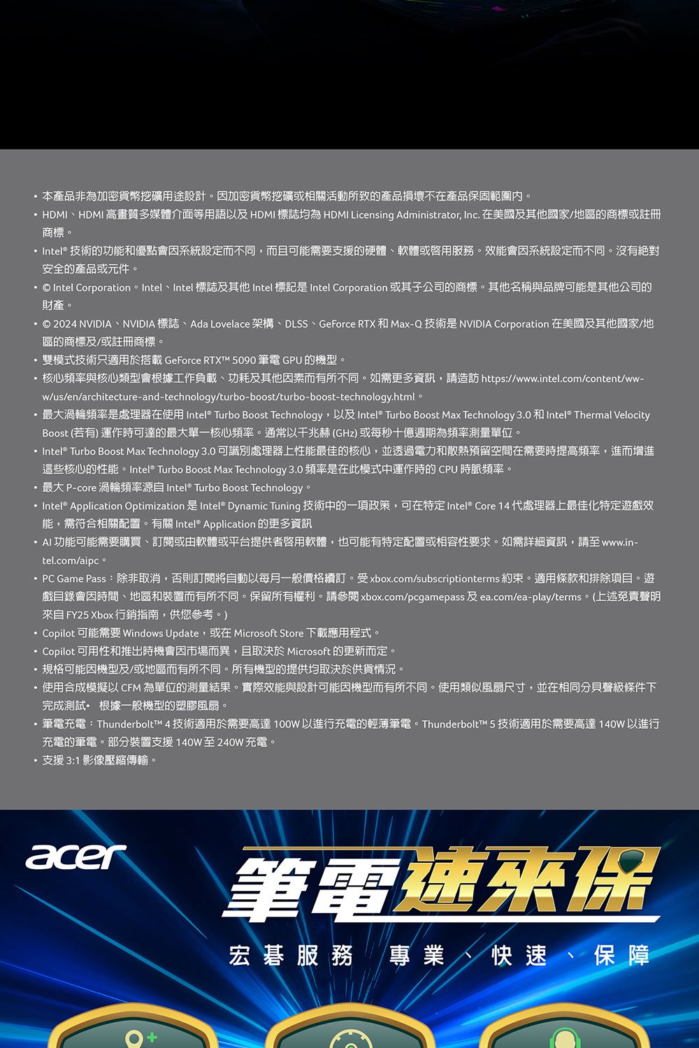 本產品非為加密貨幣挖礦用途設計。加密貨幣挖礦或相關活動所致的產品損壞不在產品保固範圍內。HDMIHDMI高畫質多媒體介面等用語以 HDMI 標誌均為 HDMI Licensing Administrator, Inc. 在美國及其他國家/地區的商標或註冊商標。 Intel® 技術的功能和優點會因系統設定而不同,而且可能需要支援的硬體軟體或服務。效能會因系統設定而不同。沒有絕對安全的產品或元件。  Intel Corporation。 Intel、Intel 標誌及其他 Intel 標記是 Intel Corporation 或其子公司的商標。其他名稱與品牌可能是其他公司的財產。© 2024 NVIDIA、NVIDIA 標誌、Ada Lovelace 架構、DLSS、GeForce RTX和Max-Q 技術是NVIDIA Corporation 在美國及其他國家/地區的商標及/或註冊商標。雙模式技術只適用於搭載 GeForce RTXT 5090 筆電 GPU 的機型。核心頻率與核心類型會根據工作負載、功耗及其他因素而有所不同。如需更多資訊,請造訪 https://www.intel.com/content/ww-w/us/en/architecture-and-technology/turbo-boost/turbo-boost-technology.html。最大渦輪頻率是處理器在使用 Intel® Turbo Boost Technology,以及 Intel® Turbo Boost Max Technology 3.0 和Intel® Thermal VelocityBoost (若有) 運作時可達的最大單一核心頻率。通常以兆赫(GHz)或每秒十億週期為頻率測量單位。 Intel® Turbo Boost Max Technology 3.0可識別處理器上性能最佳的核心,並透過電力和散熱預留空間在需要時提高頻率,進而增進這些核心的性能。Intel® Turbo Boost Max Technology 3.0頻率是在此模式中運作時的CPU時脈頻率。最大P-core渦輪頻率 Intel® Turbo Boost Technology。 Intel® Application Optimization 是 Intel® Dynamic Tuning 技術中的一項政策,可在特定 Intel® Core 14 代處理器上最佳化特定遊戲效能,需符合相關配置。有關 Intel® Application 的更多資訊功能可能需要購買、訂閱或由軟體或平台提供者軟體,也可能有特定配置或相容性要求。如需詳細資訊,請至www.in-tel.com/aipc。 PC Game Pass:除非取消,否則訂閱將自動以每月一般價格續訂。受xbox.com/subscriptionterms 約束。適用條款和排除項目。遊戲目錄會因時間、地區和裝置而有所不同。保留所有權利。請參閱 xbox.com/pcgamepass 及 ea.com/ea-play/terms。(上述免責聲明自 FY25 Xbox 行銷指南,供您參考。)Copilot 可能需要 Windows Update,或在 Microsoft Store 下載應用程式。Copilot 可用性和推出時機會因市場而異,且取決於 Microsoft 的更新而定。規格可能因機型及/或地區而有所不同。所有機型的提供均取決於供貨情況。使用合成模擬以 CFM 為單位的測量結果。實際效能與設計可能因機型而有所不同。使用類似風扇尺寸,並在相同分貝聲級條件下完成測試 根據一般機型的塑膠風扇。·筆電充電:Thunderbolt™ 4 技術適用於需要高達100W以進行充電的輕薄筆電。Thunderbolt™ 5 技術適用於需要高達140W以進行充電的筆電。部分裝置支援140W至240W 充電。·支援3:1 影像壓縮傳輸。acer筆電速來保宏碁服務 專業、快速、保障