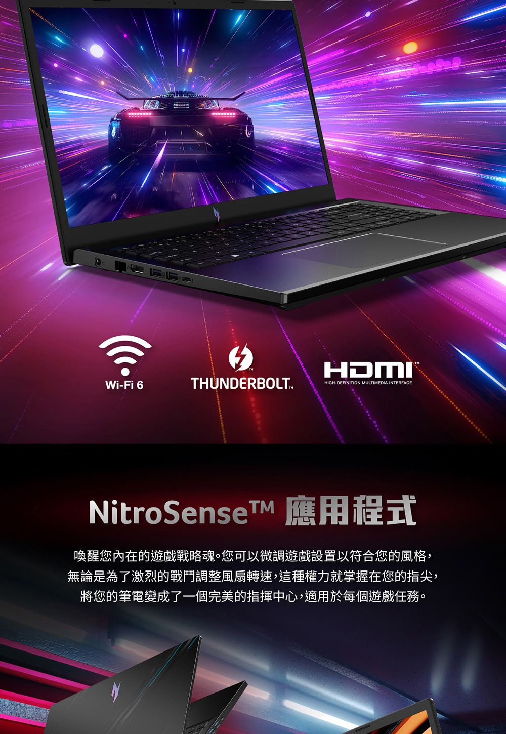 HDMIWi-Fi 6THUNDERBOLTHIGH-DEFINITION MULTIMEDIA INTERFACENitroSenseTM 應用程式喚醒您內在的遊戲戰略魂。您可以微調遊戲設置以符合您的風格,無論是為了激烈的戰鬥調整風扇轉速,這種權力就掌握在您的指尖,將您的筆電變成了一個完美的指揮中心,適用於每個遊戲任務。