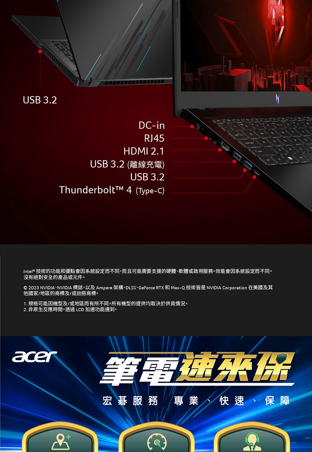 USB 3.2DC-inRJ45HDMI 2.1USB 3.2 (離線充電)USB 3.2ThunderbolttM 4 (Type-C)Intel® 技術的功能優點會因系統設定而不同,而且可能需要支援的硬體軟體或啟用服務。效能會因系統設定而不同。沒有絕對安全的產品或元件。© 2023 NVIDIA、NVIDIA 標誌,以及 Ampere 架構、DLSS、GeForce RTX和 Max-Q 技術皆是 NVIDIA Corporation 在美國及其他國家/地區的商標及/或註冊商標。1. 規格可能因機型及/或地區而有所不同。所有機型的提供均取決於供貨情況。2. 非原生反應時間。透過LCD加速功能達到。acer筆電速來保宏碁服務 專業、快速、保障