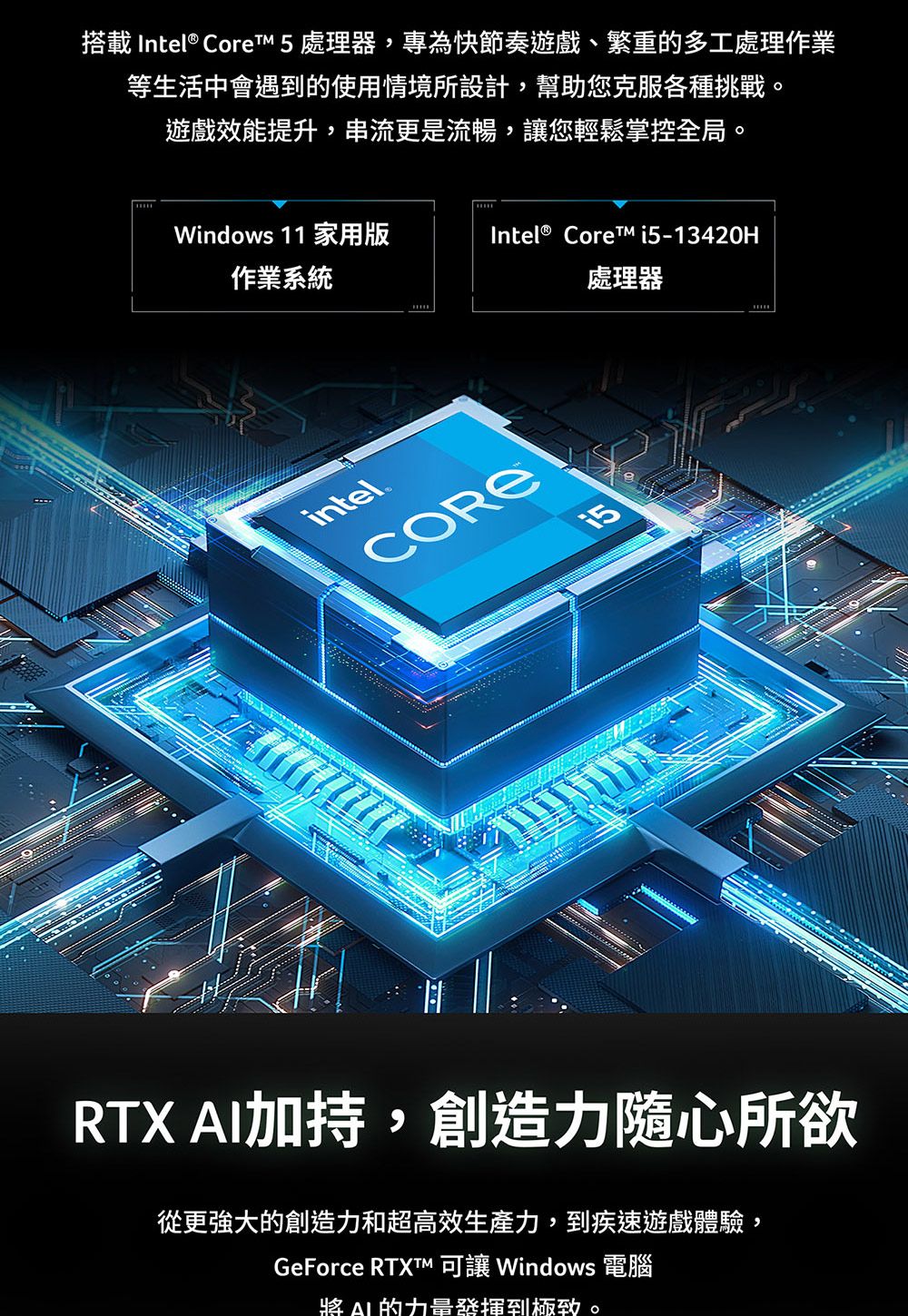 搭載 Intel® Core 5 處理器,專為快節奏遊戲、繁重的多工處理作業等生活中會遇到的使用情境所設計,幫助您克服各種挑戰。遊戲效能提升,串流更是流暢,您輕鬆掌控全局。Windows 11 家用版Intel® Core i5-13420H作業系統處理器intelCORERTX 加持,創造力隨心所欲從更強大的創造力和超高效生產力,到疾速遊戲體驗,GeForce  讓 Windows 電腦 AI 的到。
