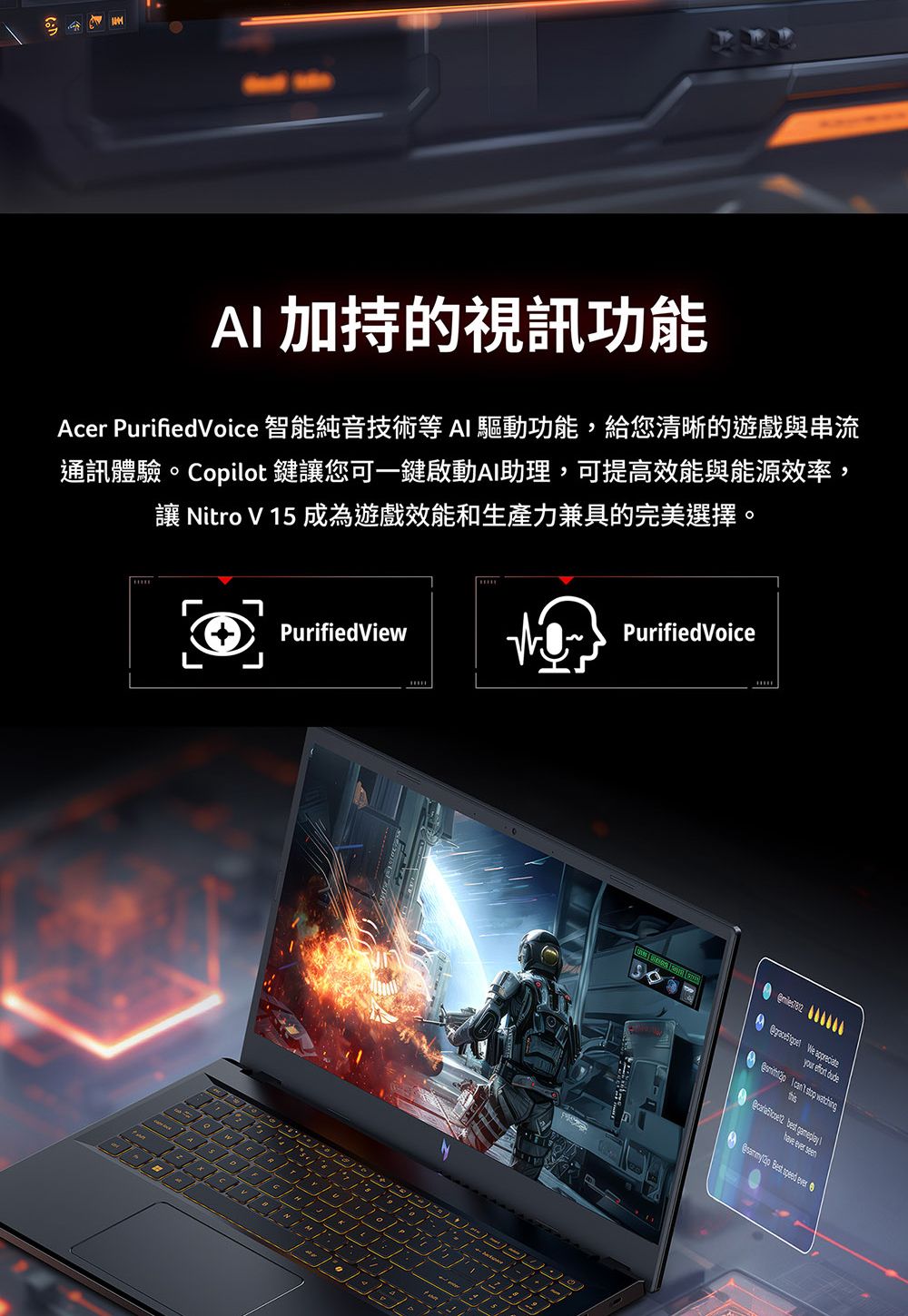 M加持的視訊功能Acer PurifiedVoice 智能純音技術等AI 驅動功能,給您清晰的遊戲與串流通訊體驗。Copilot 鍵您可一鍵啟動AI助理,可提高效能與能源效率,讓 itro V 1 成為遊戲效能和生產力兼具的完美選擇。PurifiedViewNPurified Voice5  We appreciateyour  dude I    best have ever seenA