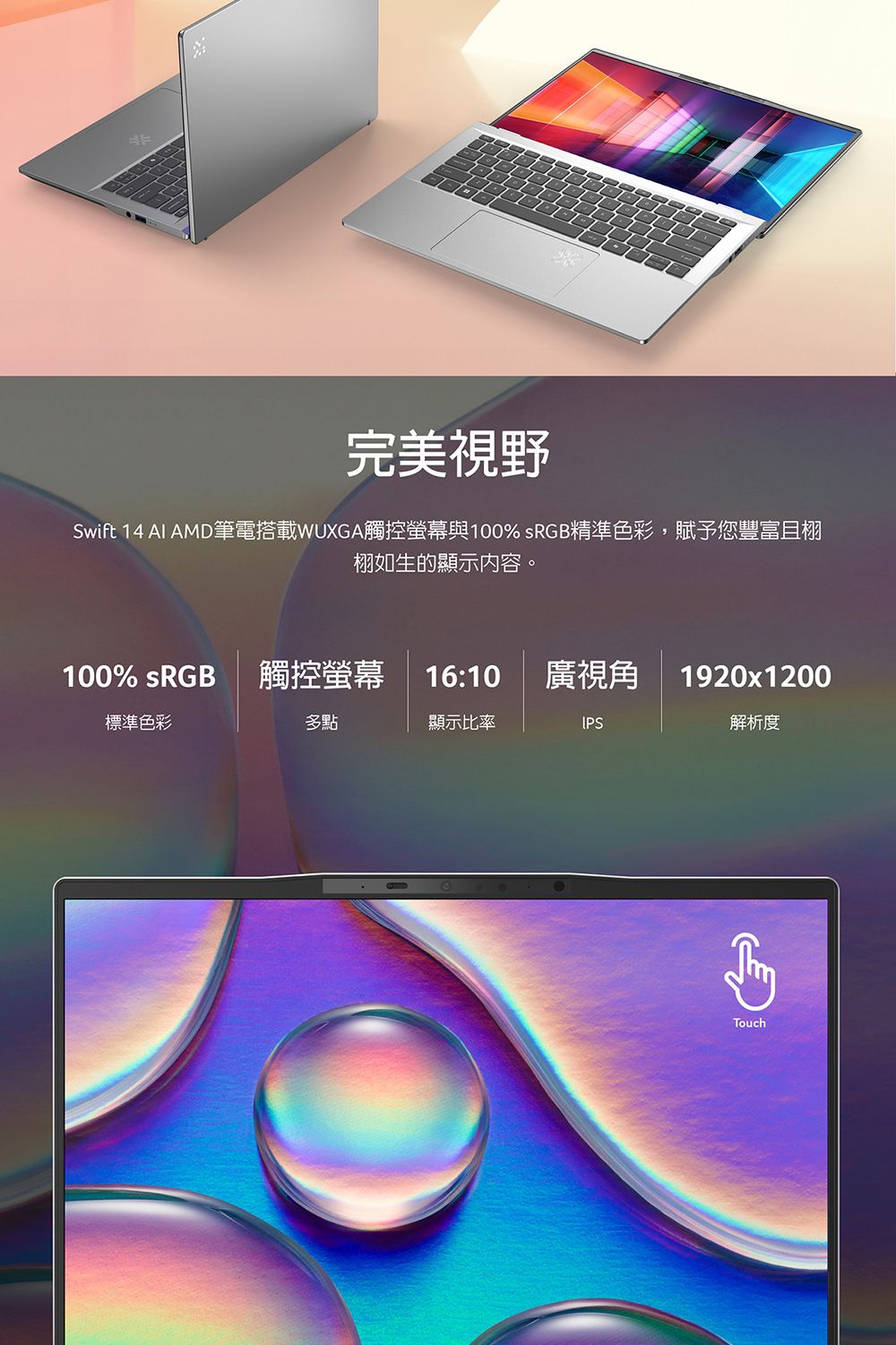完美視野Swift 14 AI AMD筆電搭載WUXGA觸控螢幕與100% sRGB精準色彩,賦予您豐富且栩栩如生的顯示内容。100% sRGB 觸控螢幕16:10廣視角1920x1200標準色彩多點顯示比率IPS解析度Touch