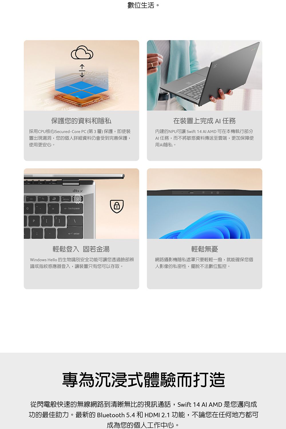 保護您的資料和隱私數位生活。採用CPU核心Secu-Core PC(第3層)保護,即使裝出現漏洞,您的個人詳細資料仍會受到完善保護,使用更安心。dtsxa-backspacePred enter在裝置上完成  任務內建的NPU可讓 Swift 14  AMD可在本機執行部分AI任務,而不將敏感資料傳送至雲端,更加保障使用AI隱私。輕鬆登入 固若金湯Windows Hello 的生物識別安全功能可讓您透過臉部辨識或指紋感應器登入,讓裝置只有您可以存取。輕鬆無憂網路攝影機隱私遮罩只要輕輕一撥,就能確保您個人影像的私密性,擺脫不法數位監控。專為沉浸式體驗而打造從閃電般快速的無線網路到清晰無比的視訊通話,Swift 14 AI AMD 是您邁向成功的最佳助力。最新的 Bluetooth 5.4 和 HDMI 2.1 功能,不論您在任何地方都可成為您的個人工作中心。