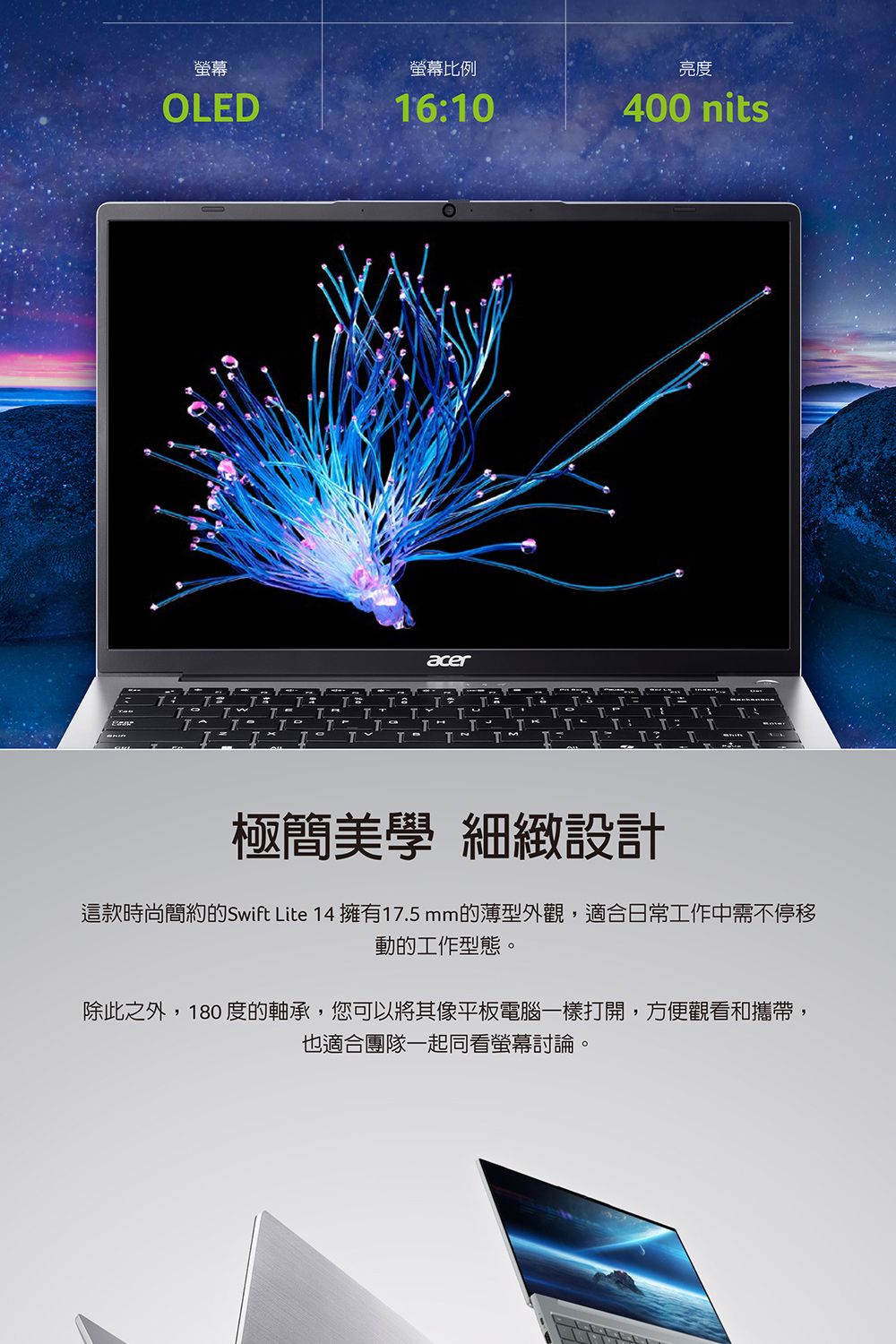 螢幕螢幕比例亮度OLED1610400 nitsacer71TTTT:T極簡美學 細緻設計這款時尚簡約的Swift Lite 14 擁有17.5mm的薄型外觀,適合日常工作中需不停移動的工作型態。除此之外,180 度的軸承,您可以將其像平板電腦一樣打開,方便觀看和攜帶,也適合團隊一起同看螢幕討論。