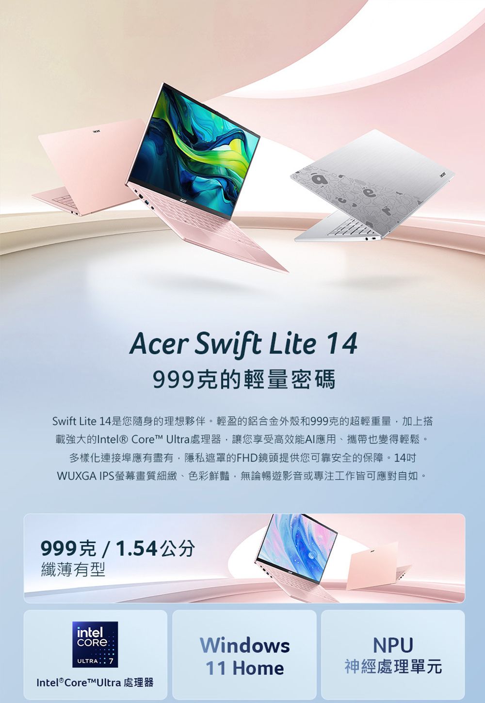 Acer Swift Lite 14999克的輕量密碼Swift Lite 14是您隨身的理想夥伴。輕盈的鋁合金外殼和999克的超輕重量加上搭載強大的Intel® Core Ultra處理器,讓您享受高效能AI應用、攜帶也變得輕鬆。多樣化連接埠應有盡有,隱私遮罩的FHD鏡頭提供您可靠安全的保障。14WUXGA IPS螢幕畫質細緻、色彩鮮豔,無論暢遊影音或專注工作皆可應對自如。999克/1.54公分纖薄有型intelULTRA WindowsNPU11 Home神經處理單元Intel® CoreUltra 處理器
