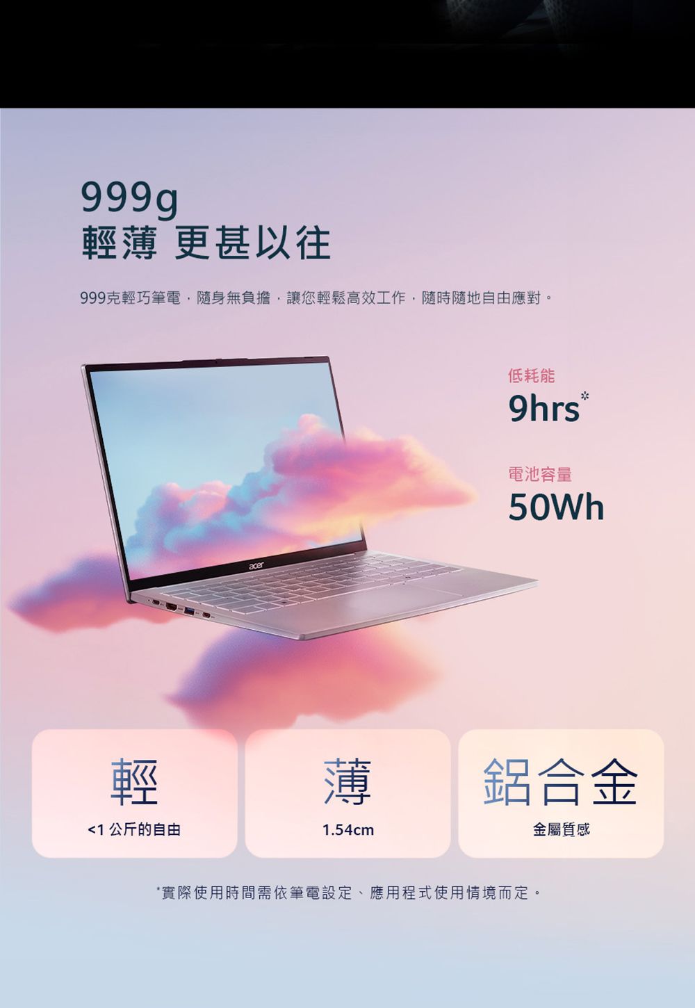 輕薄 更甚以往999克輕巧筆電,隨身無負擔,讓您輕鬆高效工作,隨時隨地自由應對。輕1 公斤的自由低耗能9hrs電池容量50Wh薄1.54cm鋁合金金屬質感實際使用時間需依筆電設定、應用程式使用情境而定。