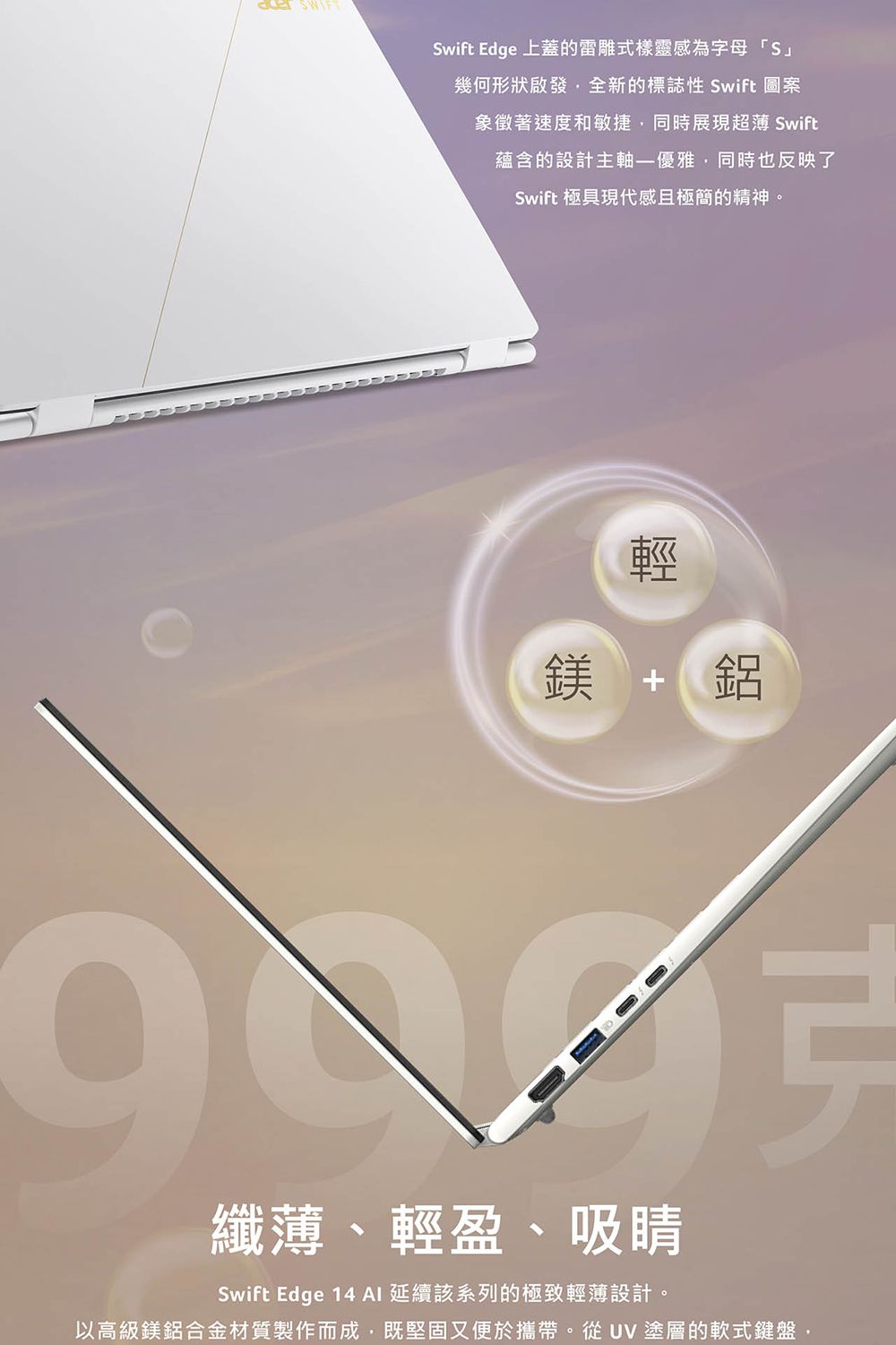 Swift Edge 上蓋的雷雕式樣靈感為字母「S幾何形狀啟發全新的標誌性 Swift 圖案象徵著速度和敏捷,同時展現超薄 Swift蘊含的設計主軸優雅,同時也反映了Swift 極具現代感且極簡的精神。鎂鋁纖薄、輕盈、吸睛Swift Edge 14 AI 延續該系列的極致輕薄設計。以高級鎂鋁合金材質製作而成,既堅固又便於攜帶。從UV塗層的軟式鍵盤,