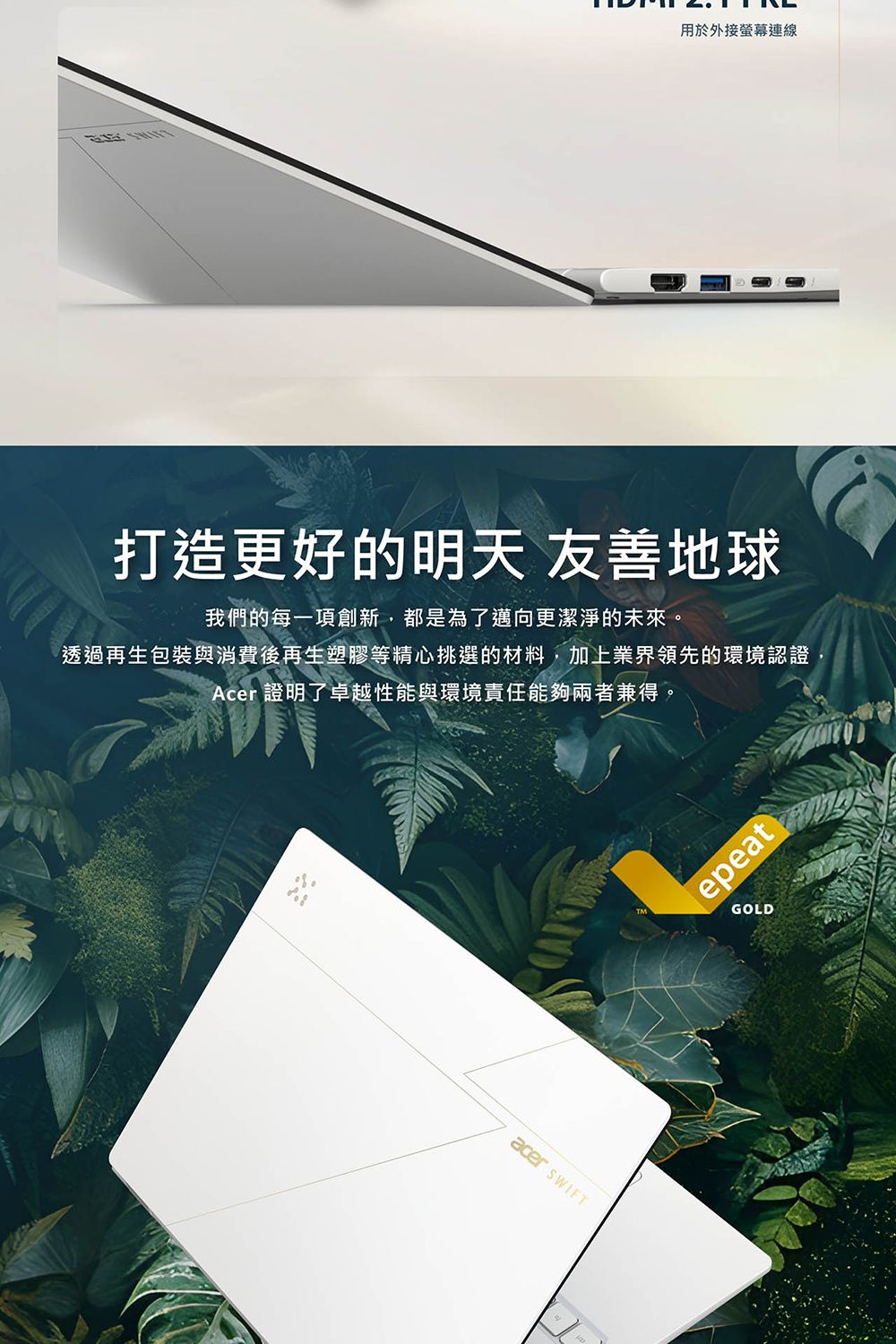 用於外接螢幕連線打造更好的明天 友善地球我們的每一項創新,都是為了邁向更潔淨的未來。透過再生包裝與消費後再生塑膠等精心挑選的材料,加上業界領先的環境認證,Acer 證明了卓越性能與環境責任能夠兩者兼得。acer epeatGOLD