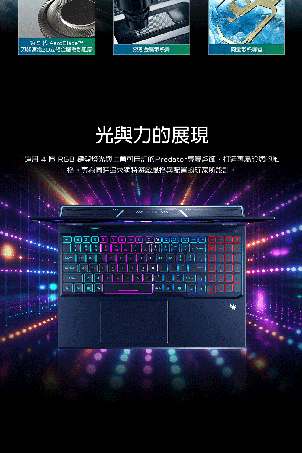 第5代 刀鋒速冷3D立體金屬散熱風扇液態金屬散熱膏向量散熱導管光與力的展現運用 4 區 RGB 鍵盤燈光與上蓋可自訂的Predator專屬燈飾,打造專屬於您的風格。專為同時追求獨特遊戲風格與配置的玩家所設計。68  ERTYIPaps LockADFGHHKL CBNM