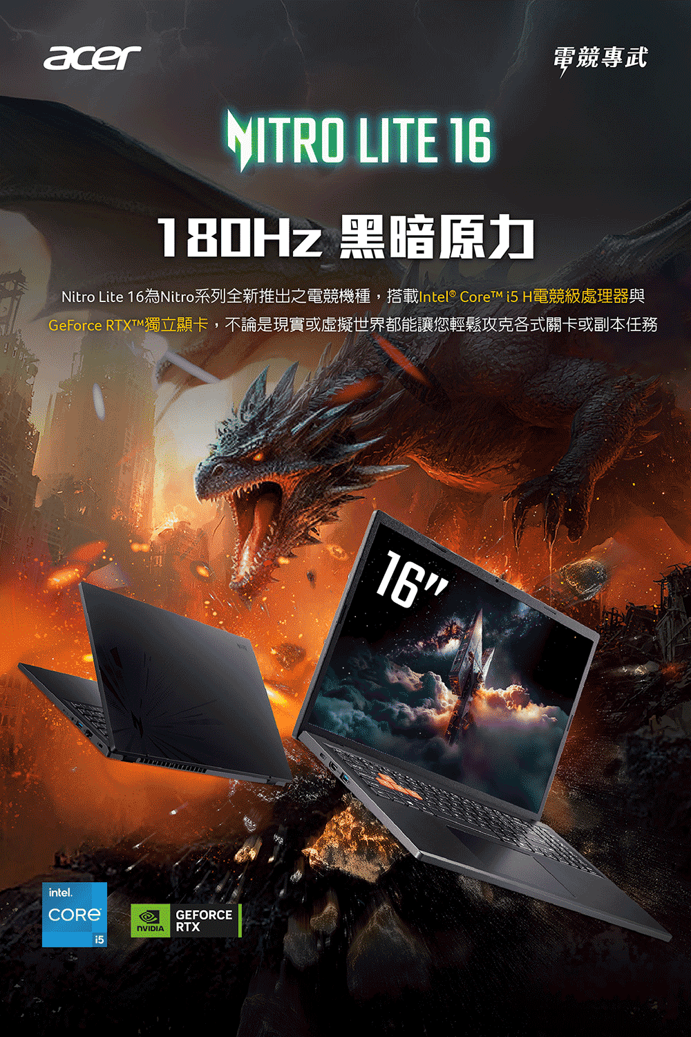 acerNITRO LITE 16180Hz 黑暗原力電競專武Nitro Lite 16為Nitro系列全新推出之電競機種,搭載Intel® Core  H電競級處理器與GeForce 獨立顯卡,不論是現實或虛擬世界都能讓您輕鬆攻克各式關卡或副本任務intel.GEFORCERTX16