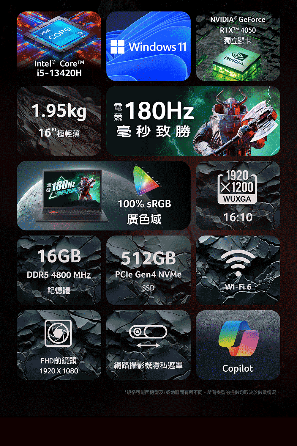 intelIntel® Corei5-13420HWindows 11NVIDIA® GeForceRTXTM 4050獨立顯卡eNVIDIA.1.95kg競 180Hz16極輕薄毫秒致勝競毫秒致勝1920WUXGA100% sRGB廣色域16:1016GB512GB®DDR5 4800 MHz記憶體PCle Gen4 NVMeSSDWi-Fi-6FHD前鏡頭網路攝影機隱私遮罩1920X1080Copilot*規格可能因機型及/或地區而有所不同。所有機型的提供均取決於供貨情況。