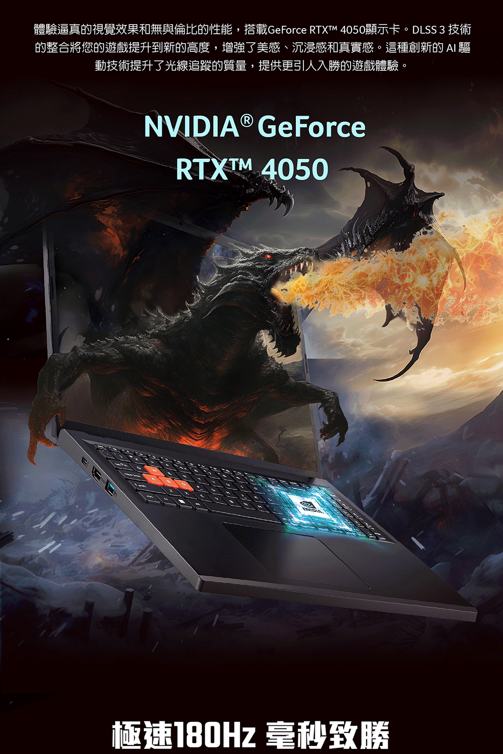 體驗逼真的視覺效果和無與倫比的性能,搭載GeForce RTXTM 4050顯示卡。DLSS 3 技術的整合將您的遊戲提升到新的高度,增強了美感、沉浸感和真實感。這種創新的  動技術提升了光線追蹤的質量,提供更引人入勝的遊戲體驗。® GeForceRTXTM 4050NVIDIA極速180Hz 毫秒致勝
