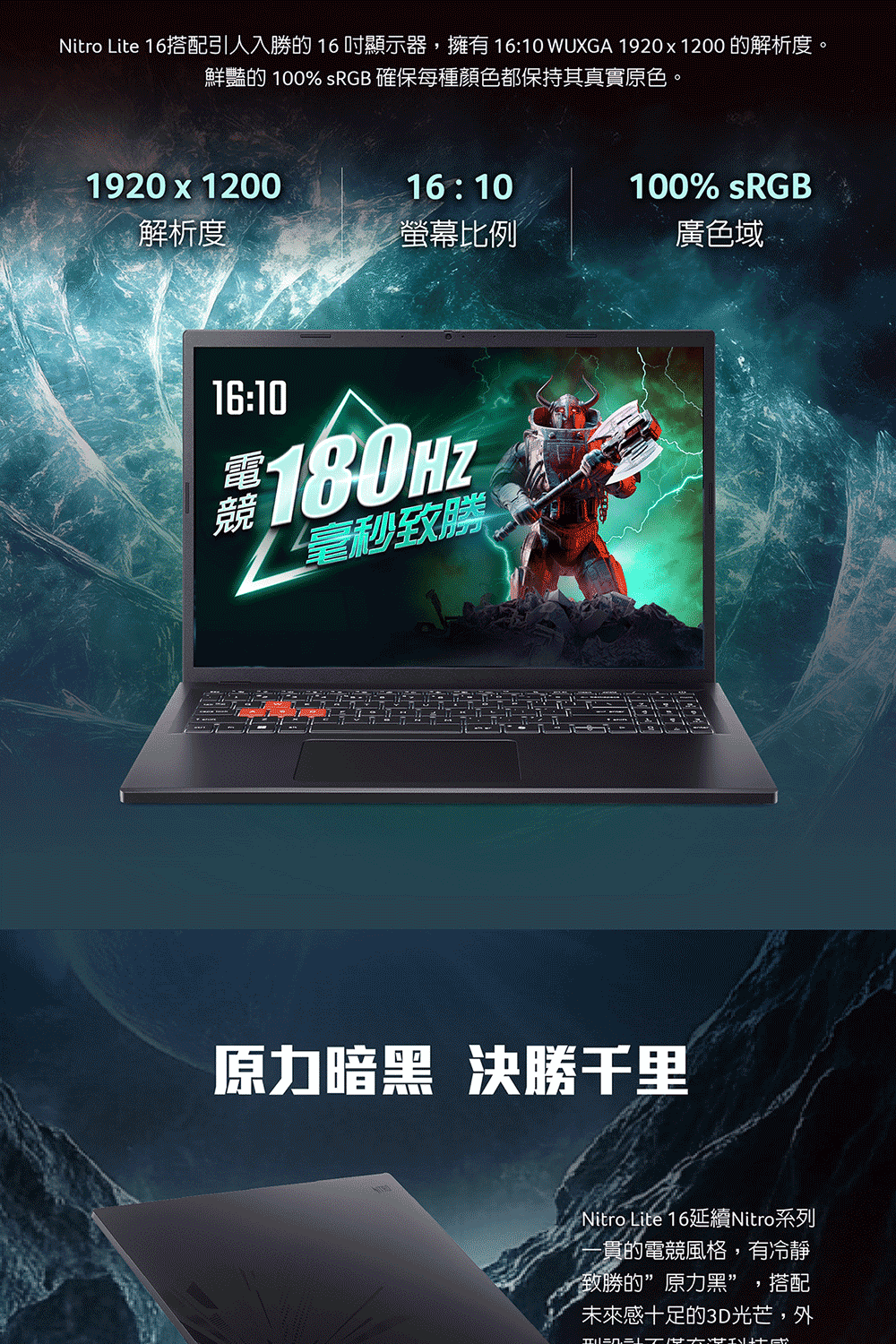 Nitro Lite 16搭配引人入勝的16顯示器,擁有 16:10 WUXGA 19201200 的解析度。鮮豔的 100% sRGB 確保每種顏色都保持其真實原色。1920 x 120016:10100% sRGB解析度螢幕比例廣色域16:10毫秒致勝原力暗黑 決勝千里Nitro Lite 16延續Nitro系列-貫的電競風格,有冷靜致勝的”原力黑” ,搭配未來感十足的3D光芒,外