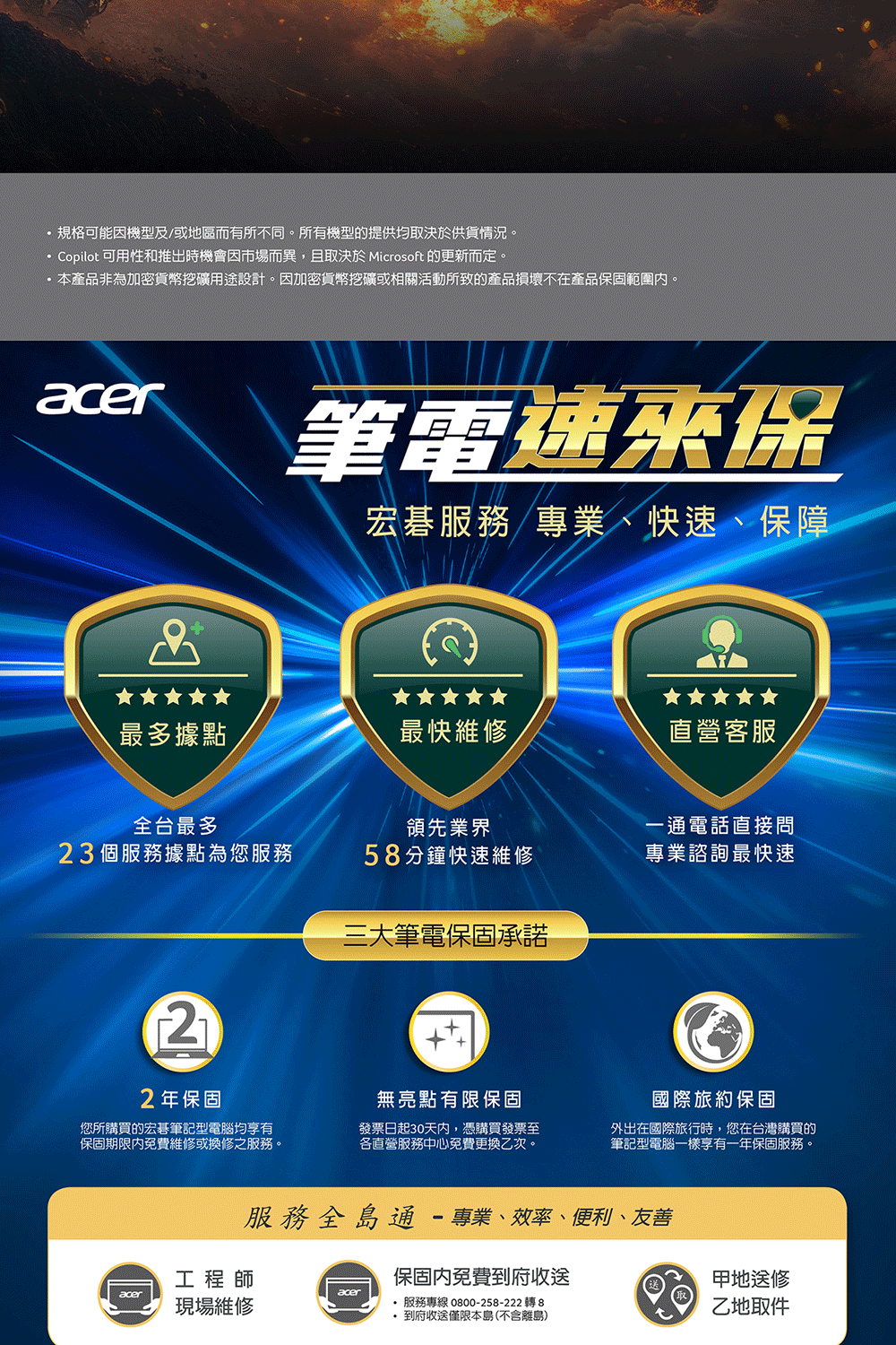 規格可能機型及/或地區而有所不同。所有機型的提供均取決於供貨情況。 Copilot 可用性和推出時機會市場而異,且取決於 Microsoft 的更新而定。本產品非為加密貨幣挖礦用途設計。因加密貨幣挖礦或相關活動所致的產品損壞不在產品保固範圍內。筆電速保宏碁服務/專業、快速、保障最多據點最快維修直營客服全台最多領先業界一通電話直接問23個服務據點為您服務58分鐘快速維修專業諮詢最快速三大筆電保固承諾22年保固無亮點有限保固您所購買的宏碁筆記型電腦均享有保固期限內免費維修或換修之服務。發票日起30天內,憑購買發票至各直營服務中心免費更換乙次。國際旅約保固外出在國際旅行時,您在台灣購買的筆記型電腦一樣享有一年保固服務。服務全島通-專業、效率、便利、友善工程師保固內免費到府收送aceracer現場維修 服務專線 0800-258-222 轉 8 到府收送僅限本島(不含離島)甲地送修乙地取件