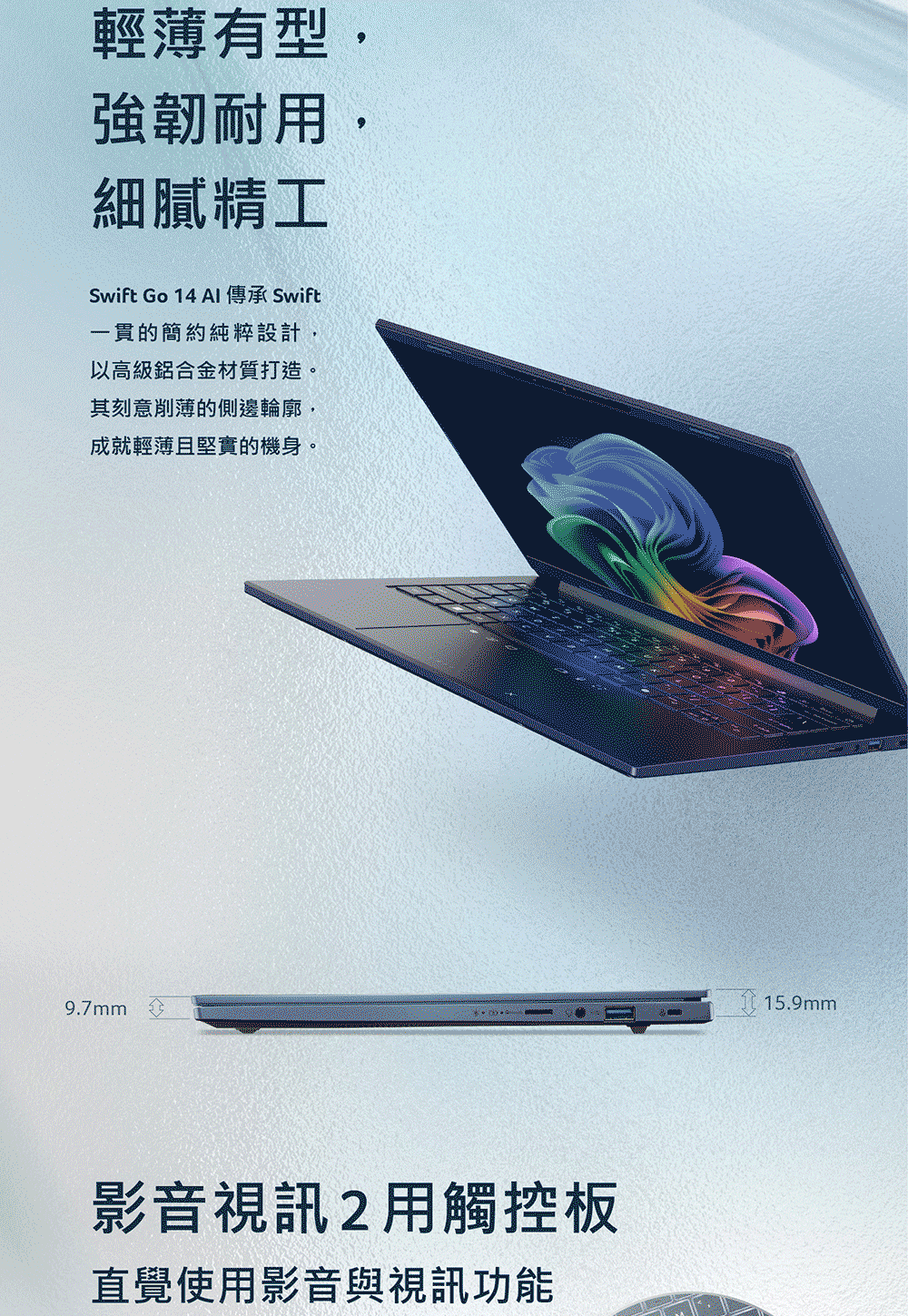 輕薄有型,強韌耐細膩精工Swift Go 14 AI 傳承 Swift一貫的簡約純粹設計,以高級鋁合金材質打造。其刻意削薄的側邊輪廓,成就輕薄且堅實的機身。9.7mm影音視訊用觸控板直覺使用影音與視訊功能15.9mm