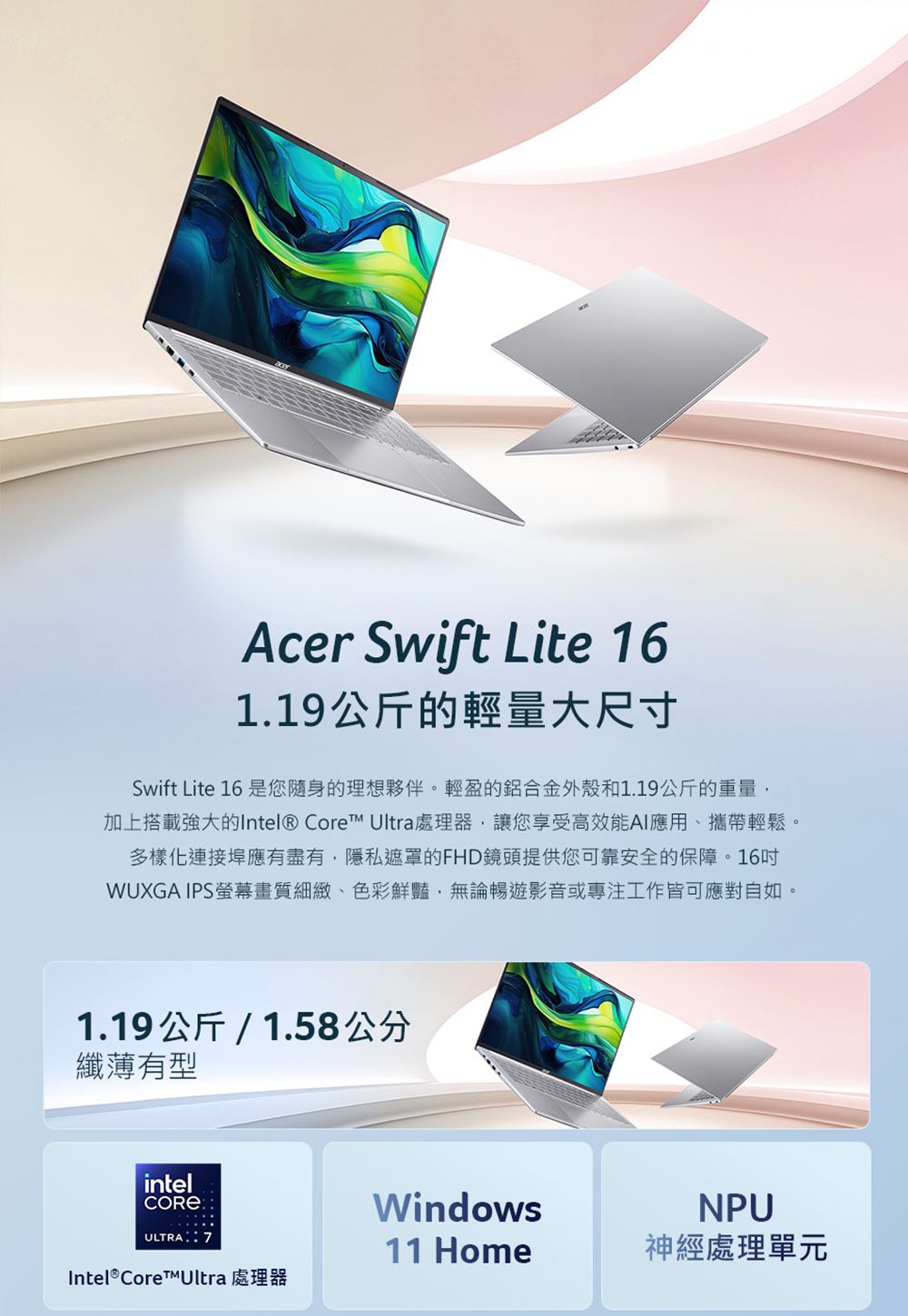 Acer Swift Lite 161.19公斤的輕量大尺寸Swift Lite 16 是您隨身的理想夥伴。輕盈的鋁合金外殼和1.19公斤的重量加上搭載強大的Intel® Core Ultra處理器讓您享受高效能AI應用、攜帶輕鬆。多樣化連接埠應有盡有,隱私遮罩的FHD鏡頭提供您可靠安全的保障。16WUXGA IPS螢幕畫質細緻、色彩鮮豔,無論暢遊影音或專注工作皆可應對自如。1.19公斤/1.58公分纖薄有型intelULTRA: WindowsNPU11 Home神經處理單元Intel® Core™Ultra 處理器