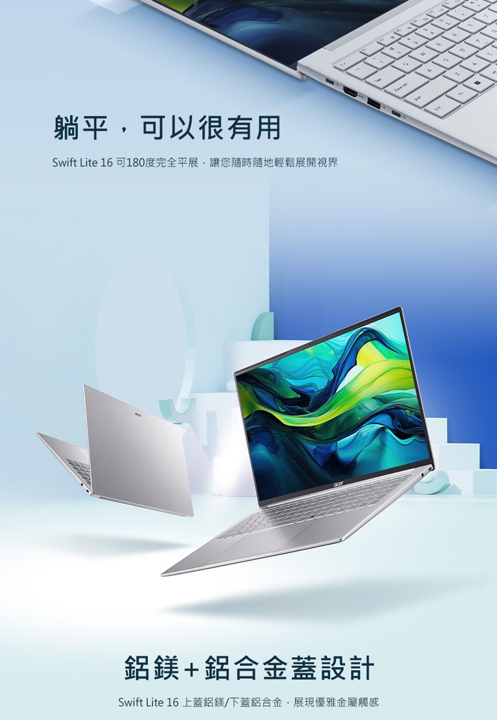 躺平可以很有用Swift ite 6 可180度完全平展,讓您隨時隨地輕鬆展開視界鋁鎂+鋁合金蓋設計Swift ite 16 上蓋鋁鎂/下蓋鋁合金,展現優雅金屬觸感L1L