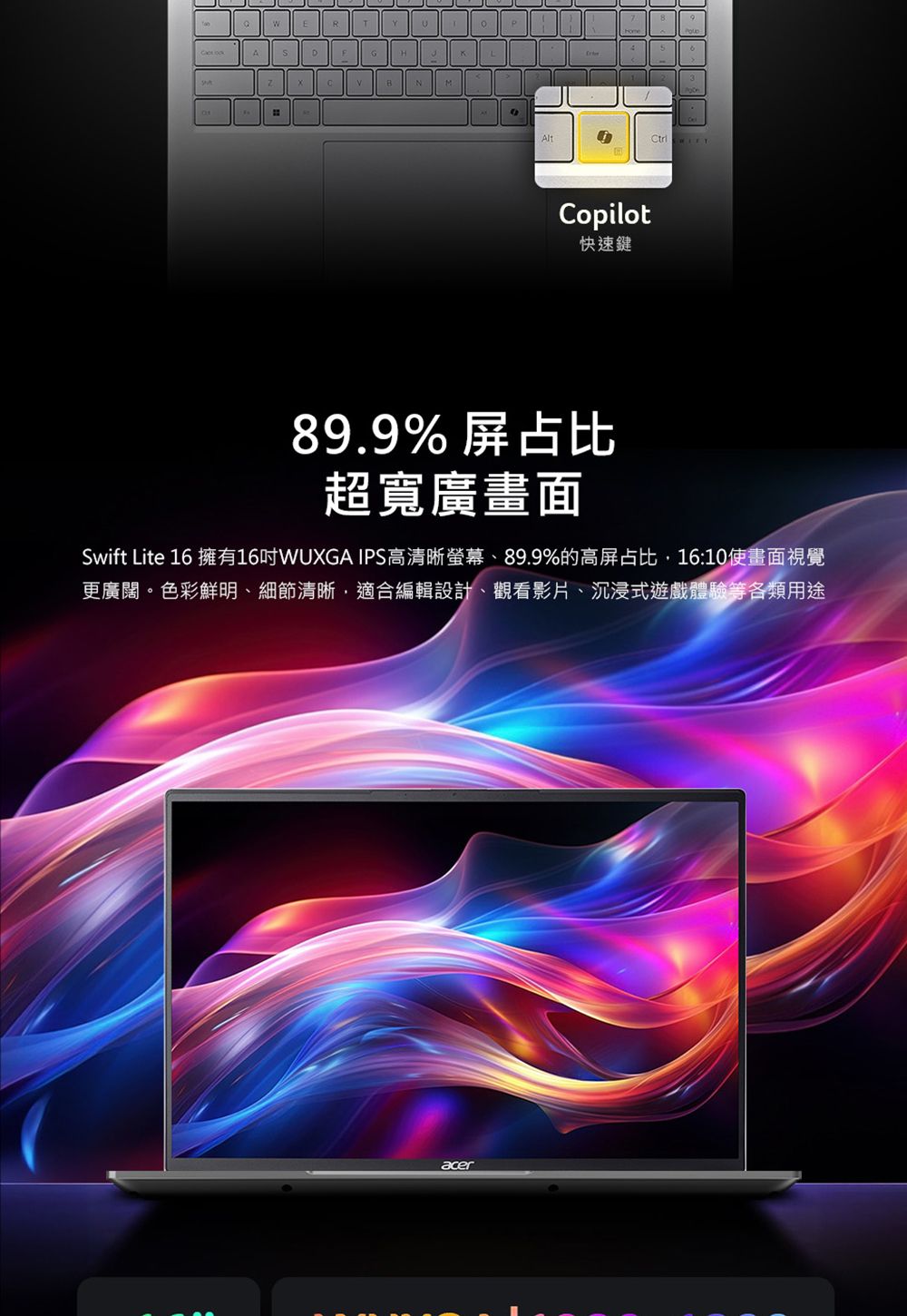 ADAlt Copilot快速鍵89.9%屏占比超寬廣畫面Swift Lite 16 擁有16WUXGA IPS高清晰螢幕、89.9%的高屏占比16:10畫面視覺更廣闊。色彩鮮明、細節清晰適合編輯設計、觀看影片、沉浸式遊戲體驗等各類用途acer