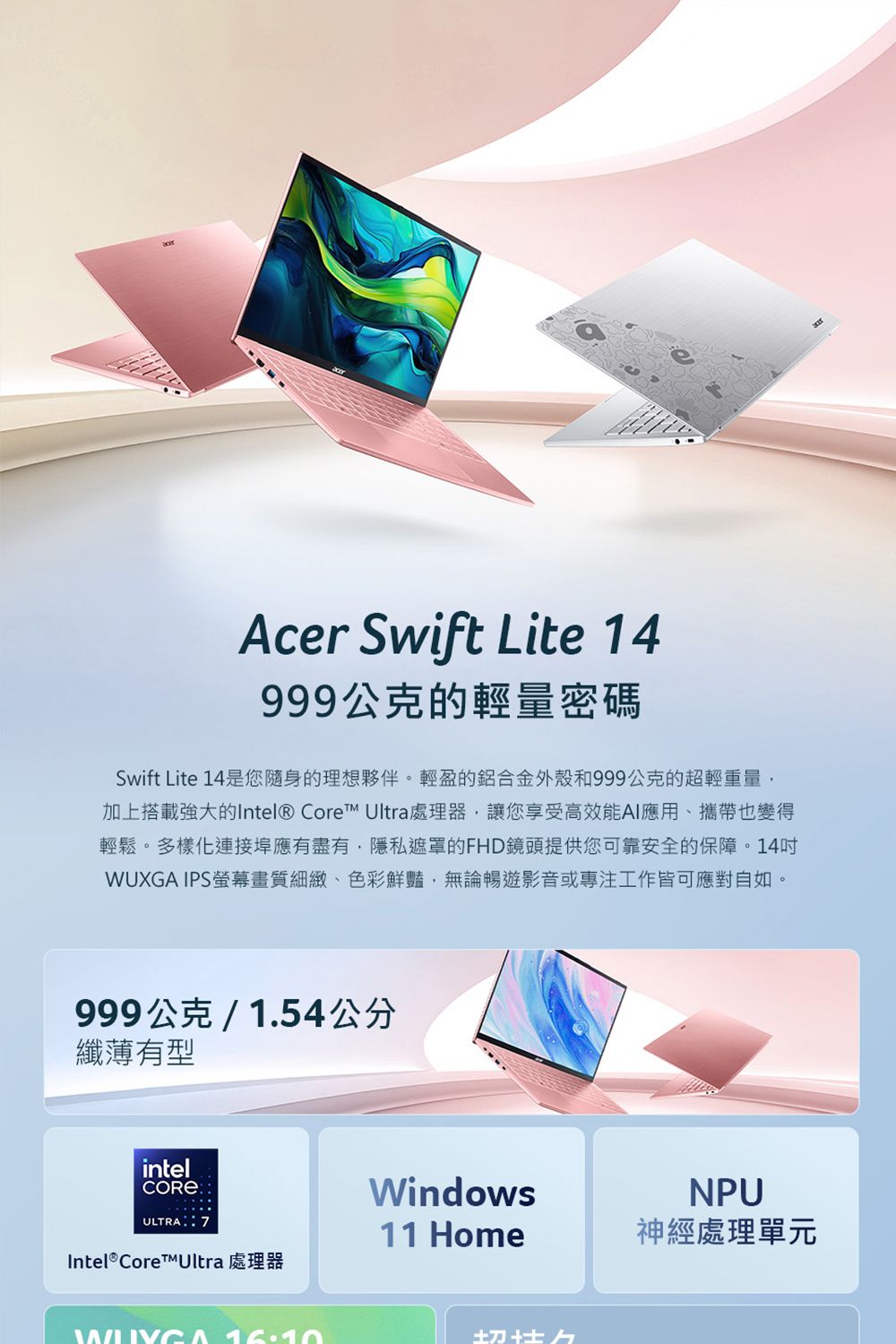 Acer Swift Lite 14999公克的輕量密碼Swift Lite 14是您隨身的理想夥伴。輕盈的鋁合金外殼和999公克的超輕重量加上搭載強大的Intel® Core Ultra處理器,讓您享受高效能AI應用攜帶也變得輕鬆。多樣化連接埠應有盡有,隱私遮罩的FHD鏡頭提供您可靠安全的保障。14WUXGA IPS螢幕畫質細緻、色彩鮮豔,無論暢遊影音或專注工作皆可應對自如。999公克/1.54公分纖薄有型intel:ULTRA 7WindowsNPU11 Home神經處理單元Intel® Core™Ultra 處理器