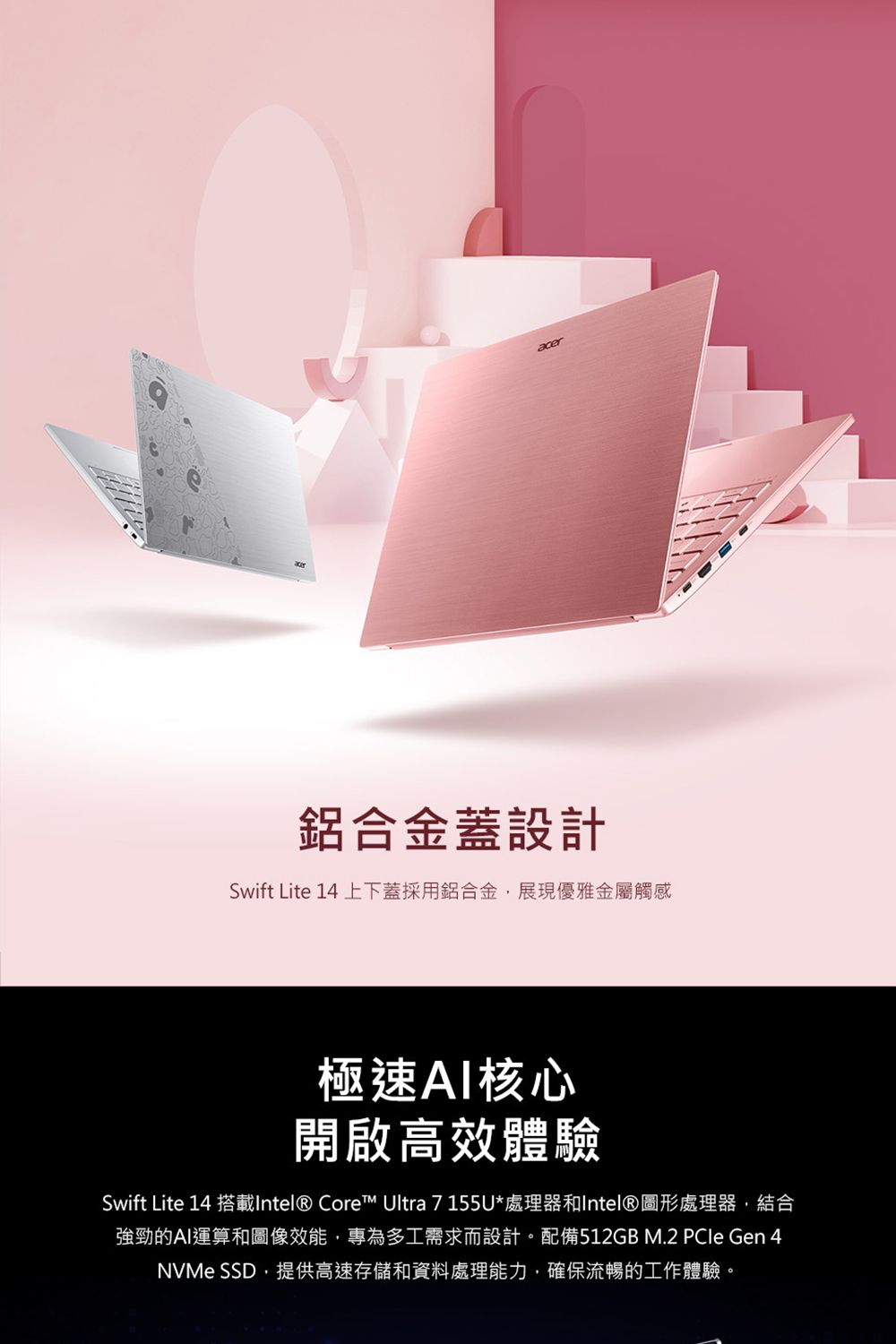 acer鋁合金蓋設計Swift Lite 1 上下蓋採用鋁合金,展現優雅金屬觸感極速AI核心開啟高效體驗Swift Lite 14 搭載Intel® Core™ Ultra 7155U*處理器和Intel®圖形處理器,結合強勁的AI運算和圖像效能,專為多工需求而設計。配備512GB M.2  Gen 4NVMe SSD,提供高速存儲和資料處理能力,確保流暢的工作體驗。