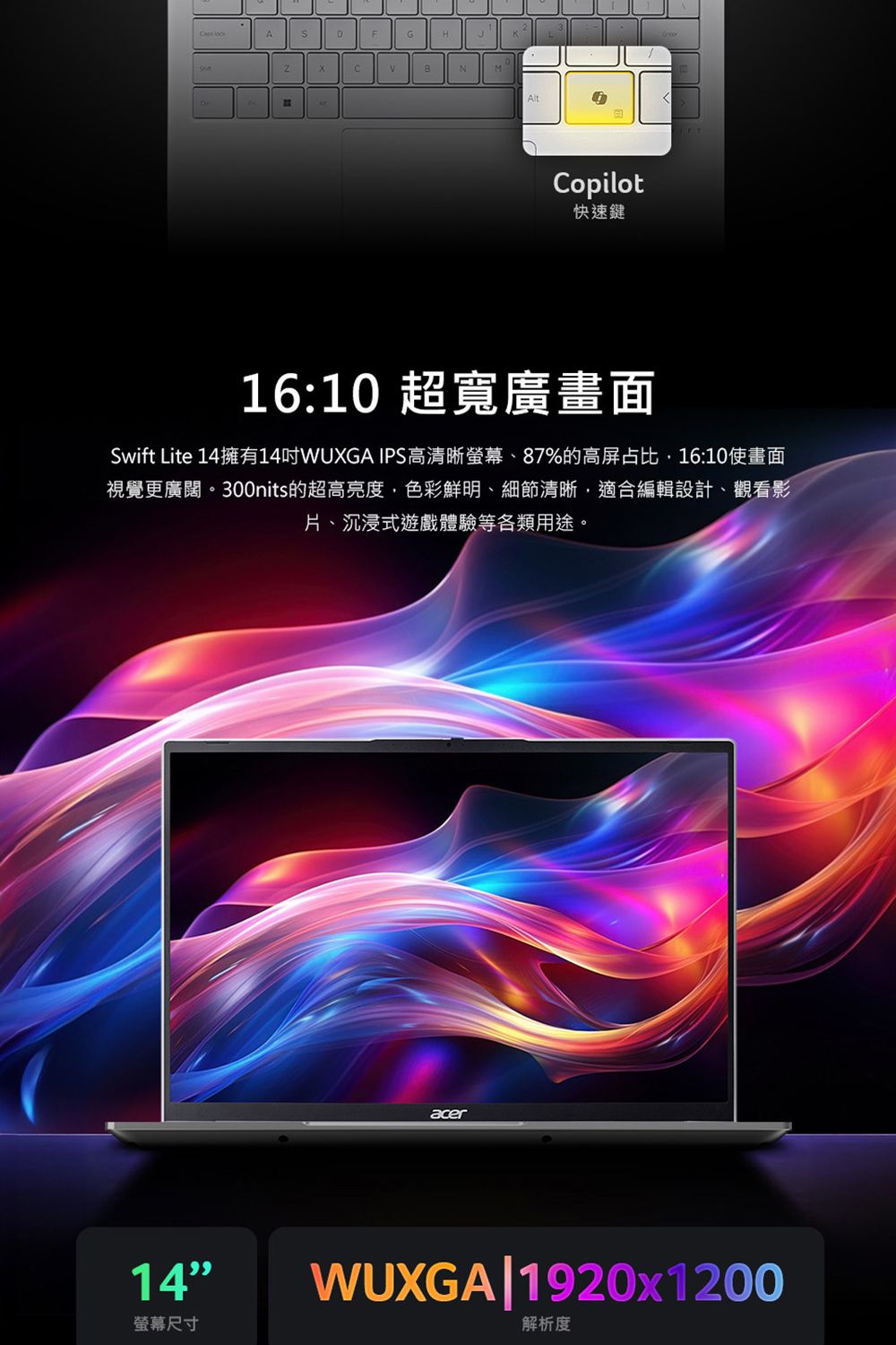 ADGHCNMCopilot快速鍵16:10 超寬廣畫面Swift Lite 14擁有14WUXGA IPS高清晰螢幕、87%的高屏占比16:10畫面視覺更廣闊。300nits的超高亮度色彩鮮明、細節清晰,適合編輯設計、觀看影片、沉浸式遊戲體驗等各類用途。14螢幕尺寸acerWUXGA1920x1200解析度